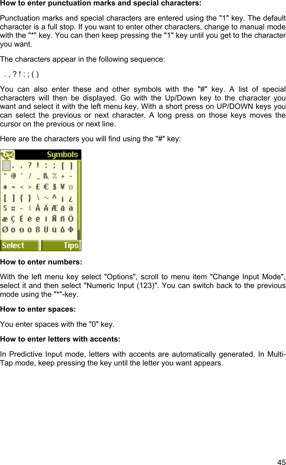 How to enter punctuation marks and special characters: Punctuation marks and special characters are entered using the &quot;1&quot; key. The default character is a full stop. If you want to enter other characters, change to manual mode with the &quot;*&quot; key. You can then keep pressing the &quot;1&quot; key until you get to the character you want.  The characters appear in the following sequence:   . , ? ! : ; ( ) You can also enter these and other symbols with the &quot;#&quot; key. A list of special characters will then be displayed. Go with the Up/Down key to the character you want and select it with the left menu key. With a short press on UP/DOWN keys you can select the previous or next character. A long press on those keys moves the cursor on the previous or next line. Here are the characters you will find using the &quot;#&quot; key:  How to enter numbers: With the left menu key select &quot;Options&quot;, scroll to menu item &quot;Change Input Mode&quot;, select it and then select &quot;Numeric Input (123)&quot;. You can switch back to the previous mode using the &quot;*&quot;-key. How to enter spaces: You enter spaces with the &quot;0&quot; key. How to enter letters with accents: In Predictive Input mode, letters with accents are automatically generated. In Multi-Tap mode, keep pressing the key until the letter you want appears. 45 