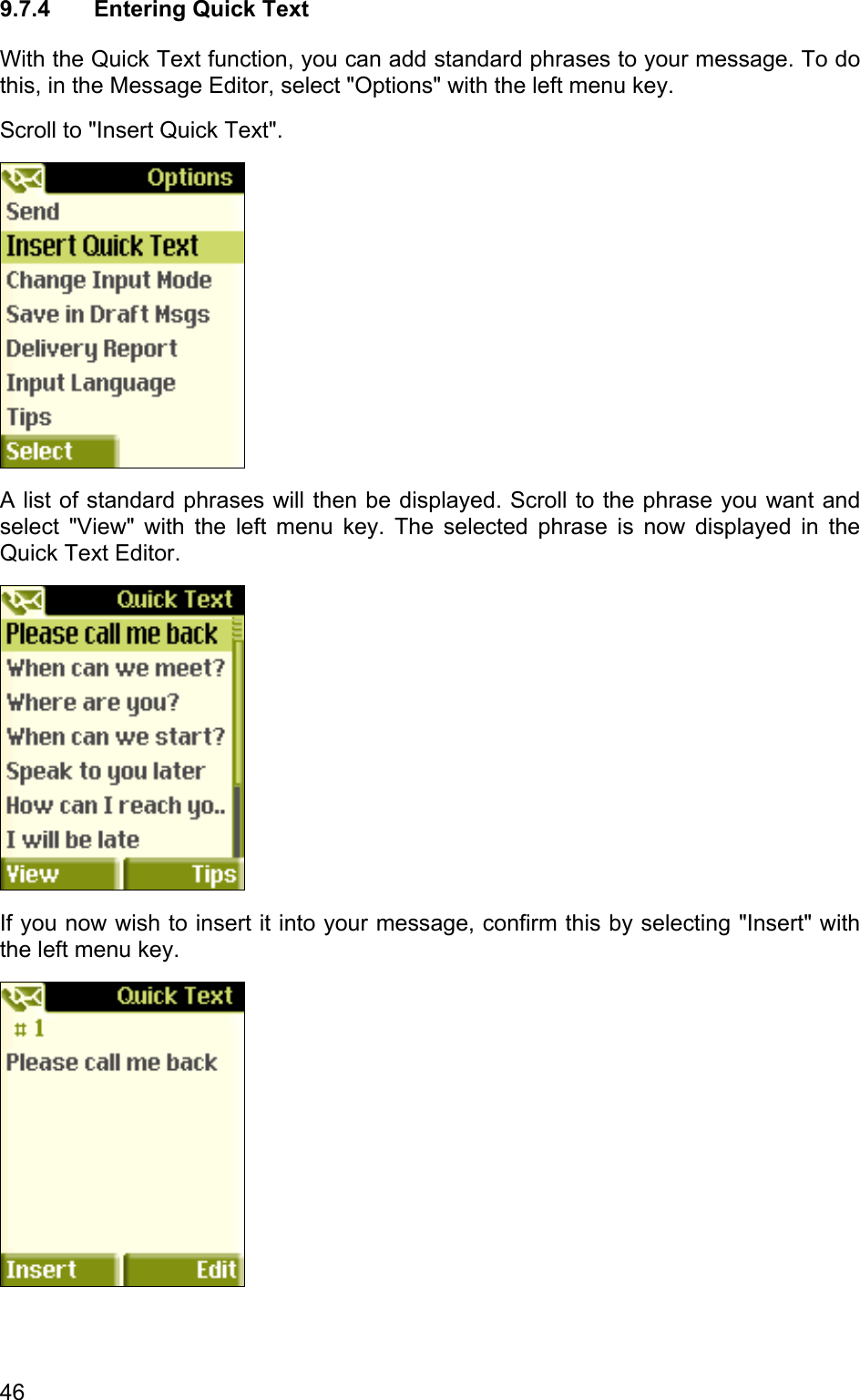 9.7.4  Entering Quick Text With the Quick Text function, you can add standard phrases to your message. To do this, in the Message Editor, select &quot;Options&quot; with the left menu key.  Scroll to &quot;Insert Quick Text&quot;.   A list of standard phrases will then be displayed. Scroll to the phrase you want and select &quot;View&quot; with the left menu key. The selected phrase is now displayed in the Quick Text Editor.   If you now wish to insert it into your message, confirm this by selecting &quot;Insert&quot; with the left menu key.   46 