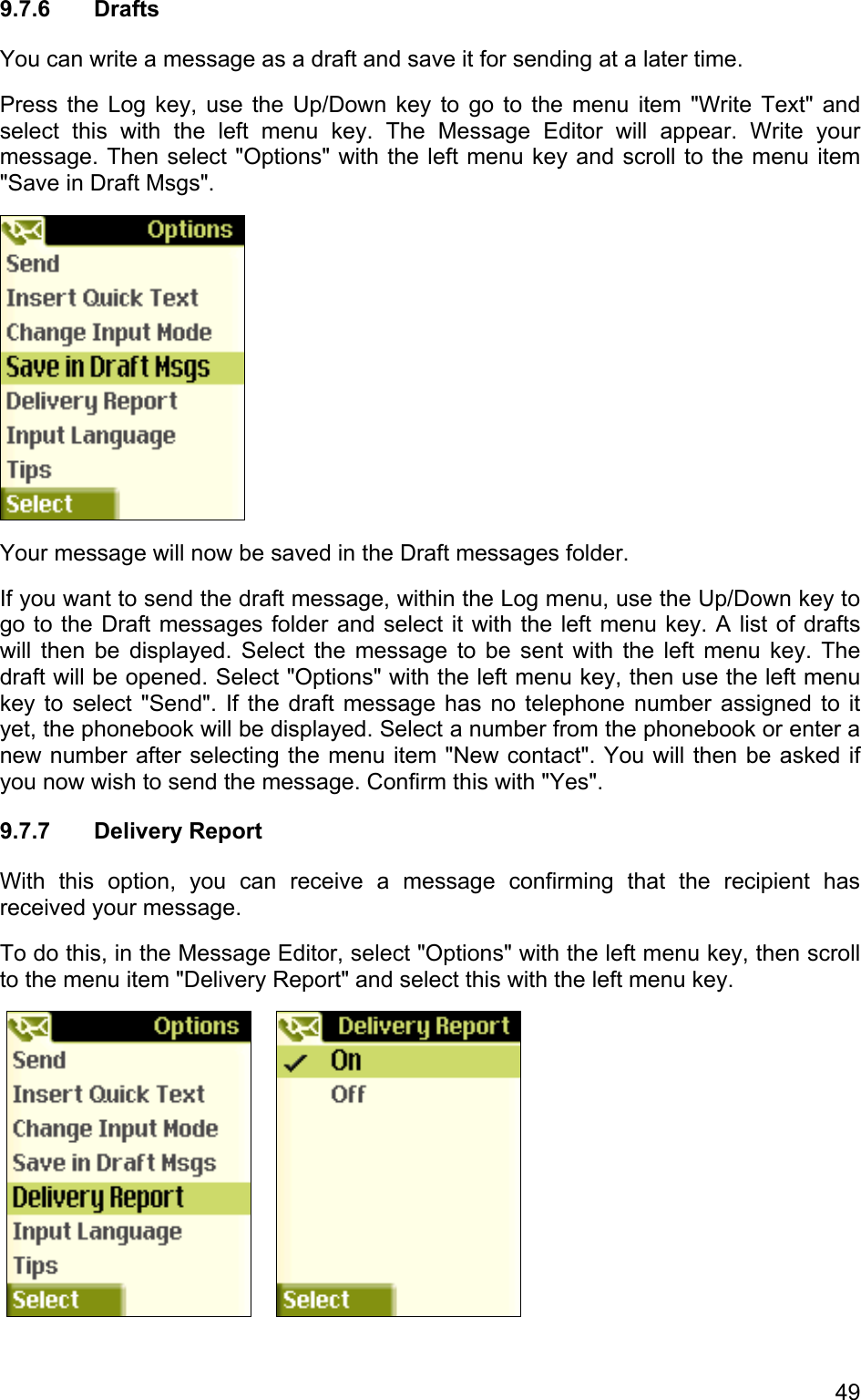 9.7.6 Drafts You can write a message as a draft and save it for sending at a later time. Press the Log key, use the Up/Down key to go to the menu item &quot;Write Text&quot; and select this with the left menu key. The Message Editor will appear. Write your message. Then select &quot;Options&quot; with the left menu key and scroll to the menu item &quot;Save in Draft Msgs&quot;.   Your message will now be saved in the Draft messages folder.  If you want to send the draft message, within the Log menu, use the Up/Down key to go to the Draft messages folder and select it with the left menu key. A list of drafts will then be displayed. Select the message to be sent with the left menu key. The draft will be opened. Select &quot;Options&quot; with the left menu key, then use the left menu key to select &quot;Send&quot;. If the draft message has no telephone number assigned to it yet, the phonebook will be displayed. Select a number from the phonebook or enter a new number after selecting the menu item &quot;New contact&quot;. You will then be asked if you now wish to send the message. Confirm this with &quot;Yes&quot;. 9.7.7 Delivery Report With this option, you can receive a message confirming that the recipient has received your message. To do this, in the Message Editor, select &quot;Options&quot; with the left menu key, then scroll to the menu item &quot;Delivery Report&quot; and select this with the left menu key.         49 