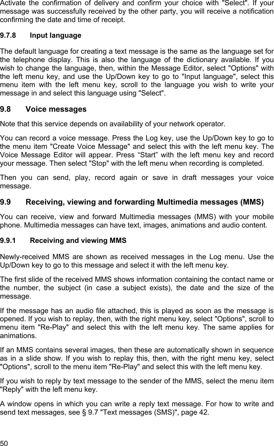 Activate the confirmation of delivery and confirm your choice with &quot;Select&quot;. If your message was successfully received by the other party, you will receive a notification confirming the date and time of receipt. 9.7.8 Input language The default language for creating a text message is the same as the language set for the telephone display. This is also the language of the dictionary available. If you wish to change the language, then, within the Message Editor, select &quot;Options&quot; with the left menu key, and use the Up/Down key to go to &quot;Input language&quot;, select this menu item with the left menu key, scroll to the language you wish to write your message in and select this language using &quot;Select&quot;.  9.8 Voice messages Note that this service depends on availability of your network operator. You can record a voice message. Press the Log key, use the Up/Down key to go to the menu item &quot;Create Voice Message&quot; and select this with the left menu key. The Voice Message Editor will appear. Press “Start” with the left menu key and record your message. Then select &quot;Stop&quot; with the left menu when recording is completed.  Then you can send, play, record again or save in draft messages your voice message. 9.9  Receiving, viewing and forwarding Multimedia messages (MMS) You can receive, view and forward Multimedia messages (MMS) with your mobile phone. Multimedia messages can have text, images, animations and audio content.  9.9.1  Receiving and viewing MMS Newly-received MMS are shown as received messages in the Log menu. Use the Up/Down key to go to this message and select it with the left menu key.  The first slide of the received MMS shows information containing the contact name or the number, the subject (in case a subject exists), the date and the size of the message.  If the message has an audio file attached, this is played as soon as the message is opened. If you wish to replay, then, with the right menu key, select &quot;Options&quot;, scroll to menu item &quot;Re-Play&quot; and select this with the left menu key. The same applies for animations. If an MMS contains several images, then these are automatically shown in sequence as in a slide show. If you wish to replay this, then, with the right menu key, select &quot;Options&quot;, scroll to the menu item &quot;Re-Play&quot; and select this with the left menu key. If you wish to reply by text message to the sender of the MMS, select the menu item &quot;Reply&quot; with the left menu key.  A window opens in which you can write a reply text message. For how to write and send text messages, see § 9.7 &quot;Text messages (SMS)&quot;, page 42. 50 