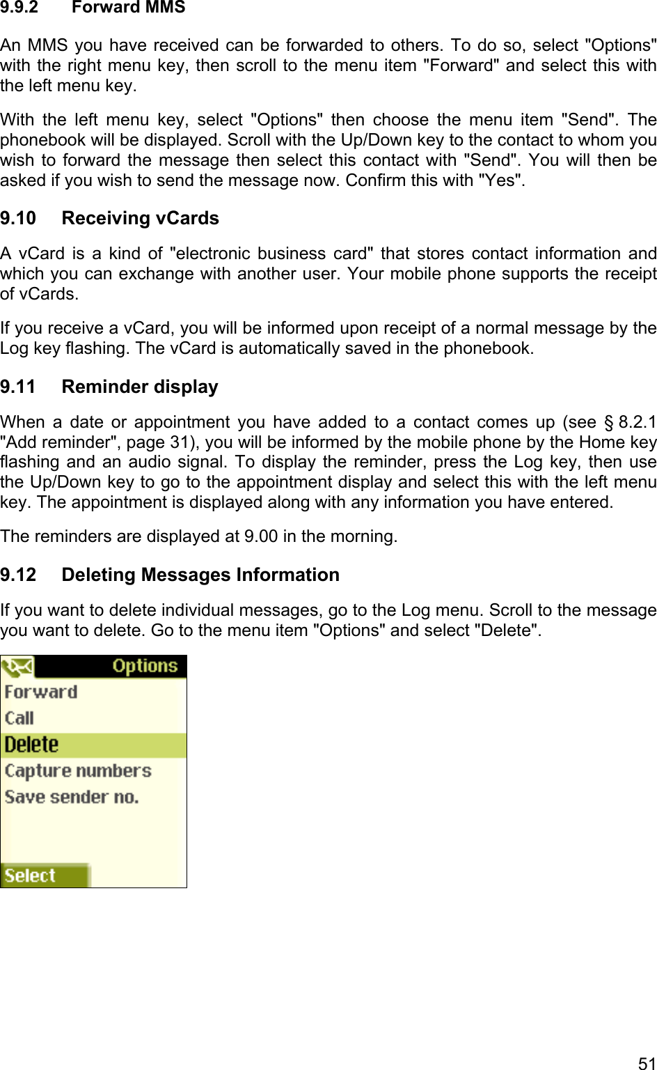 9.9.2 Forward MMS An MMS you have received can be forwarded to others. To do so, select &quot;Options&quot; with the right menu key, then scroll to the menu item &quot;Forward&quot; and select this with the left menu key.  With the left menu key, select &quot;Options&quot; then choose the menu item &quot;Send&quot;. The phonebook will be displayed. Scroll with the Up/Down key to the contact to whom you wish to forward the message then select this contact with &quot;Send&quot;. You will then be asked if you wish to send the message now. Confirm this with &quot;Yes&quot;. 9.10 Receiving vCards A vCard is a kind of &quot;electronic business card&quot; that stores contact information and which you can exchange with another user. Your mobile phone supports the receipt of vCards.  If you receive a vCard, you will be informed upon receipt of a normal message by the Log key flashing. The vCard is automatically saved in the phonebook.  9.11 Reminder display When a date or appointment you have added to a contact comes up (see § 8.2.1 &quot;Add reminder&quot;, page 31), you will be informed by the mobile phone by the Home key flashing and an audio signal. To display the reminder, press the Log key, then use the Up/Down key to go to the appointment display and select this with the left menu key. The appointment is displayed along with any information you have entered. The reminders are displayed at 9.00 in the morning. 9.12 Deleting Messages Information If you want to delete individual messages, go to the Log menu. Scroll to the message you want to delete. Go to the menu item &quot;Options&quot; and select &quot;Delete&quot;.    51 