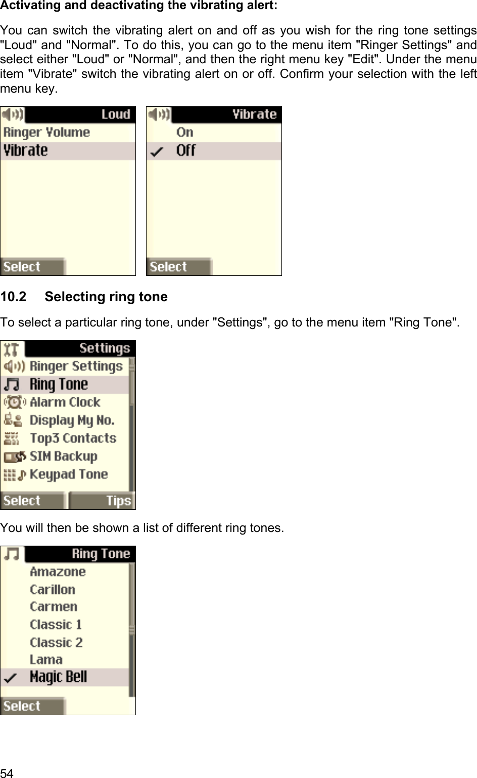 Activating and deactivating the vibrating alert: You can switch the vibrating alert on and off as you wish for the ring tone settings &quot;Loud&quot; and &quot;Normal&quot;. To do this, you can go to the menu item &quot;Ringer Settings&quot; and select either &quot;Loud&quot; or &quot;Normal&quot;, and then the right menu key &quot;Edit&quot;. Under the menu item &quot;Vibrate&quot; switch the vibrating alert on or off. Confirm your selection with the left menu key.      10.2 Selecting ring tone To select a particular ring tone, under &quot;Settings&quot;, go to the menu item &quot;Ring Tone&quot;.   You will then be shown a list of different ring tones.   54 
