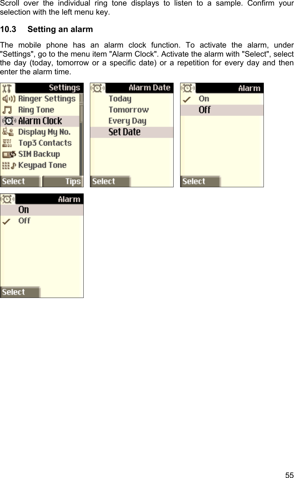 Scroll over the individual ring tone displays to listen to a sample. Confirm your selection with the left menu key. 10.3  Setting an alarm The mobile phone has an alarm clock function. To activate the alarm, under &quot;Settings&quot;, go to the menu item &quot;Alarm Clock&quot;. Activate the alarm with &quot;Select&quot;, select the day (today, tomorrow or a specific date) or a repetition for every day and then enter the alarm time.            55 