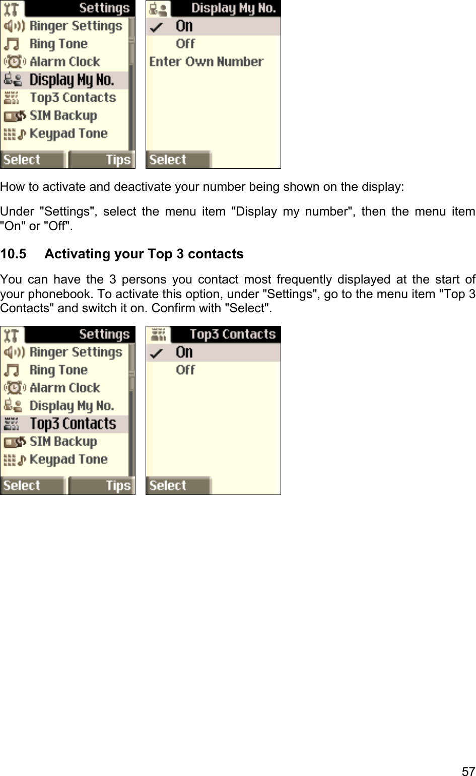      How to activate and deactivate your number being shown on the display: Under &quot;Settings&quot;, select the menu item &quot;Display my number&quot;, then the menu item &quot;On&quot; or &quot;Off&quot;. 10.5  Activating your Top 3 contacts You can have the 3 persons you contact most frequently displayed at the start of your phonebook. To activate this option, under &quot;Settings&quot;, go to the menu item &quot;Top 3 Contacts&quot; and switch it on. Confirm with &quot;Select&quot;.      57 