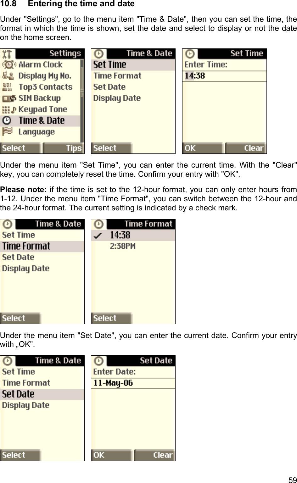 10.8  Entering the time and date Under &quot;Settings&quot;, go to the menu item &quot;Time &amp; Date&quot;, then you can set the time, the format in which the time is shown, set the date and select to display or not the date on the home screen.          Under the menu item &quot;Set Time&quot;, you can enter the current time. With the &quot;Clear&quot; key, you can completely reset the time. Confirm your entry with &quot;OK&quot;. Please note: if the time is set to the 12-hour format, you can only enter hours from  1-12. Under the menu item &quot;Time Format&quot;, you can switch between the 12-hour and the 24-hour format. The current setting is indicated by a check mark.       Under the menu item &quot;Set Date&quot;, you can enter the current date. Confirm your entry with „OK&quot;.      59 