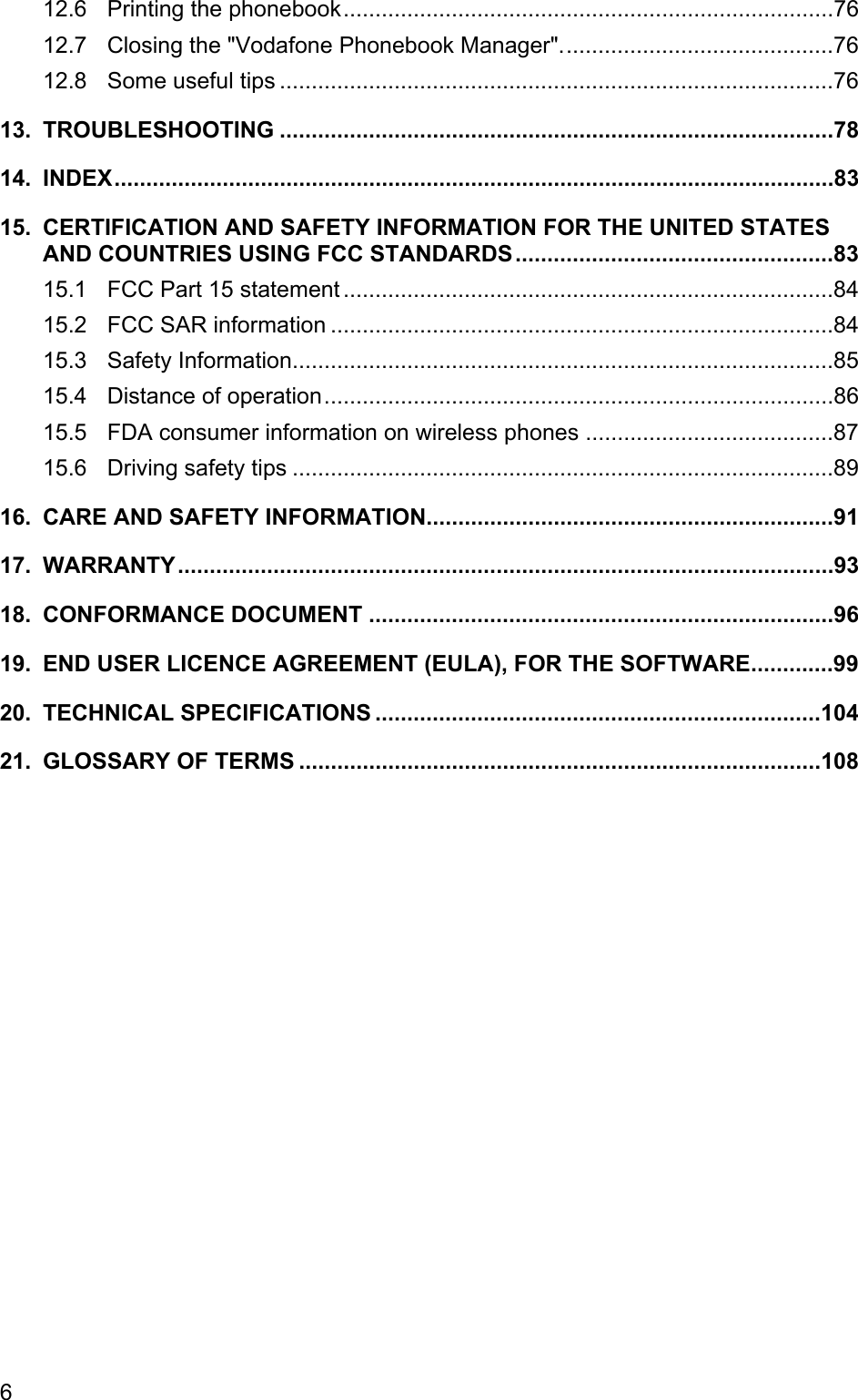 12.6 Printing the phonebook.............................................................................76 12.7 Closing the &quot;Vodafone Phonebook Manager&quot;...........................................76 12.8 Some useful tips .......................................................................................76 13. TROUBLESHOOTING .......................................................................................78 14. INDEX.................................................................................................................83 15. CERTIFICATION AND SAFETY INFORMATION FOR THE UNITED STATES AND COUNTRIES USING FCC STANDARDS..................................................83 15.1 FCC Part 15 statement .............................................................................84 15.2 FCC SAR information ...............................................................................84 15.3 Safety Information.....................................................................................85 15.4 Distance of operation................................................................................86 15.5 FDA consumer information on wireless phones .......................................87 15.6 Driving safety tips .....................................................................................89 16. CARE AND SAFETY INFORMATION................................................................91 17. WARRANTY.......................................................................................................93 18. CONFORMANCE DOCUMENT .........................................................................96 19. END USER LICENCE AGREEMENT (EULA), FOR THE SOFTWARE.............99 20. TECHNICAL SPECIFICATIONS ......................................................................104 21. GLOSSARY OF TERMS ..................................................................................108 6 