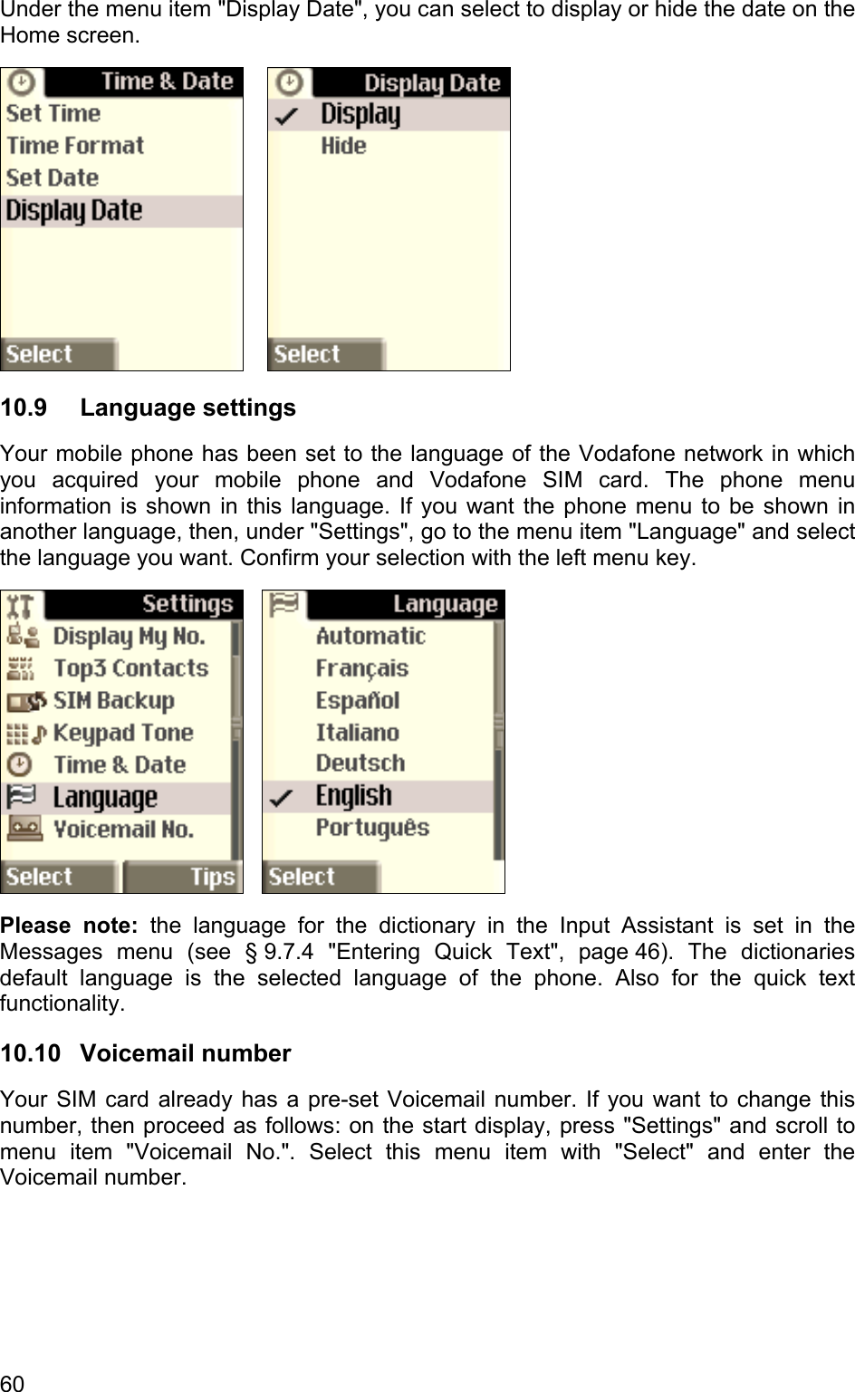 Under the menu item &quot;Display Date&quot;, you can select to display or hide the date on the Home screen.    10.9 Language settings Your mobile phone has been set to the language of the Vodafone network in which you acquired your mobile phone and Vodafone SIM card. The phone menu information is shown in this language. If you want the phone menu to be shown in another language, then, under &quot;Settings&quot;, go to the menu item &quot;Language&quot; and select the language you want. Confirm your selection with the left menu key.      Please note: the language for the dictionary in the Input Assistant is set in the Messages menu (see § 9.7.4 &quot;Entering Quick Text&quot;, page 46). The dictionaries default language is the selected language of the phone. Also for the quick text functionality. 10.10  Voicemail number  Your SIM card already has a pre-set Voicemail number. If you want to change this number, then proceed as follows: on the start display, press &quot;Settings&quot; and scroll to menu item &quot;Voicemail No.&quot;. Select this menu item with &quot;Select&quot; and enter the Voicemail number. 60 