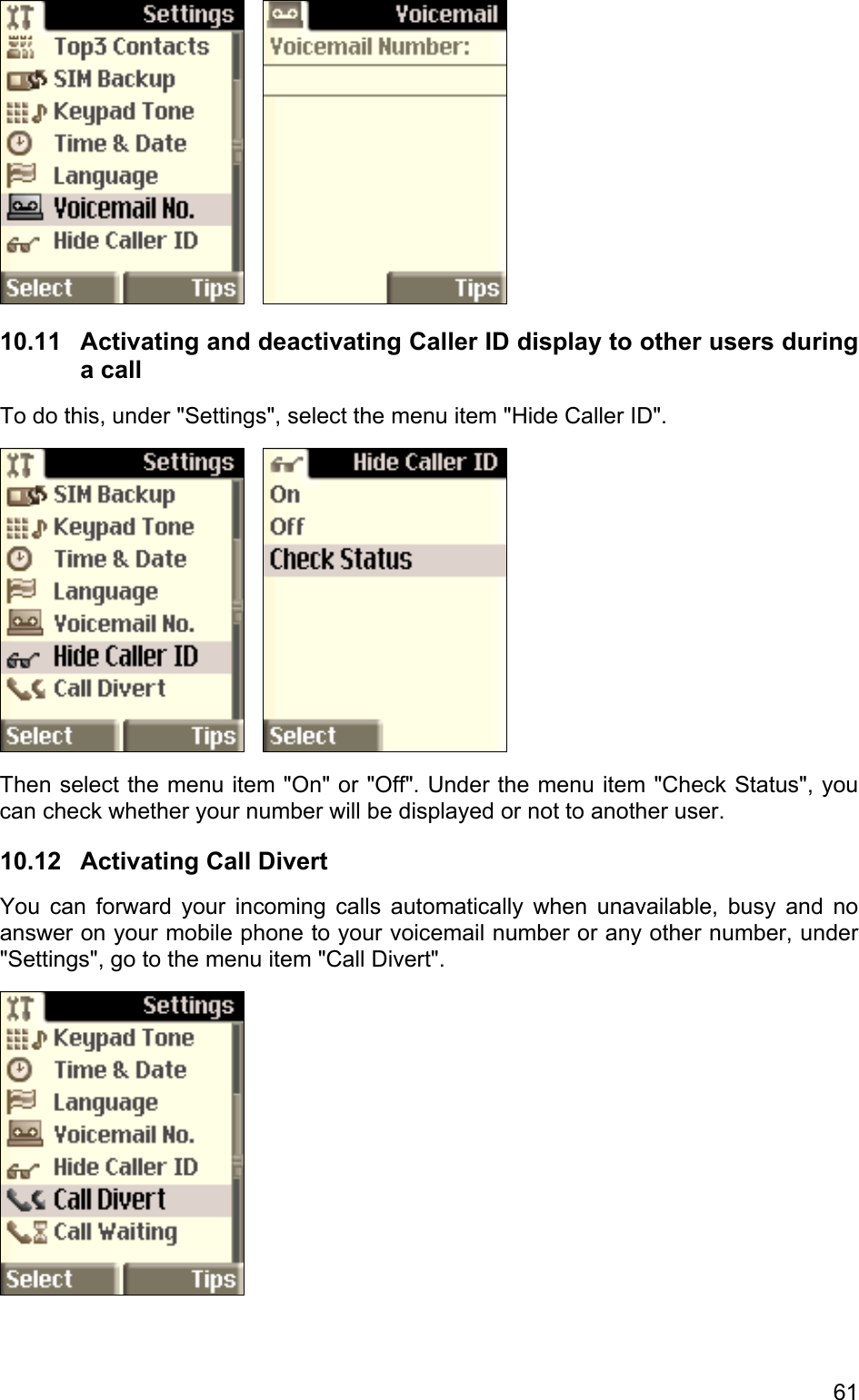      10.11  Activating and deactivating Caller ID display to other users during a call To do this, under &quot;Settings&quot;, select the menu item &quot;Hide Caller ID&quot;.       Then select the menu item &quot;On&quot; or &quot;Off&quot;. Under the menu item &quot;Check Status&quot;, you can check whether your number will be displayed or not to another user. 10.12  Activating Call Divert You can forward your incoming calls automatically when unavailable, busy and no answer on your mobile phone to your voicemail number or any other number, under &quot;Settings&quot;, go to the menu item &quot;Call Divert&quot;.  61 