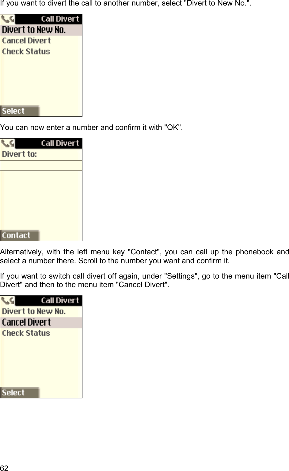 If you want to divert the call to another number, select &quot;Divert to New No.&quot;.  You can now enter a number and confirm it with &quot;OK&quot;.  Alternatively, with the left menu key &quot;Contact&quot;, you can call up the phonebook and select a number there. Scroll to the number you want and confirm it. If you want to switch call divert off again, under &quot;Settings&quot;, go to the menu item &quot;Call Divert&quot; and then to the menu item &quot;Cancel Divert&quot;.  62 