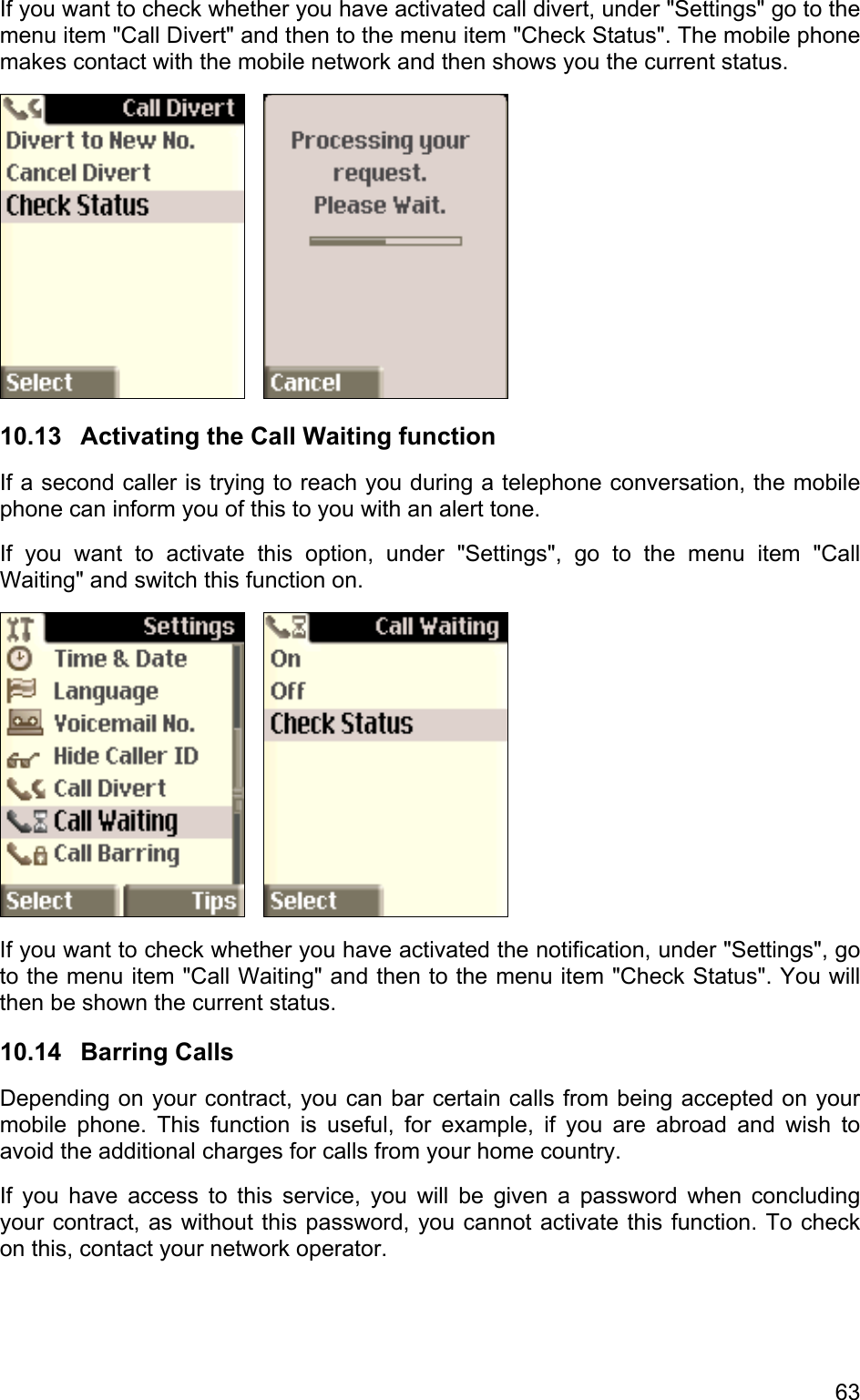 If you want to check whether you have activated call divert, under &quot;Settings&quot; go to the menu item &quot;Call Divert&quot; and then to the menu item &quot;Check Status&quot;. The mobile phone makes contact with the mobile network and then shows you the current status.      10.13 Activating the Call Waiting function If a second caller is trying to reach you during a telephone conversation, the mobile phone can inform you of this to you with an alert tone. If you want to activate this option, under &quot;Settings&quot;, go to the menu item &quot;Call Waiting&quot; and switch this function on.      If you want to check whether you have activated the notification, under &quot;Settings&quot;, go to the menu item &quot;Call Waiting&quot; and then to the menu item &quot;Check Status&quot;. You will then be shown the current status. 10.14 Barring Calls Depending on your contract, you can bar certain calls from being accepted on your mobile phone. This function is useful, for example, if you are abroad and wish to avoid the additional charges for calls from your home country.  If you have access to this service, you will be given a password when concluding your contract, as without this password, you cannot activate this function. To check on this, contact your network operator. 63 