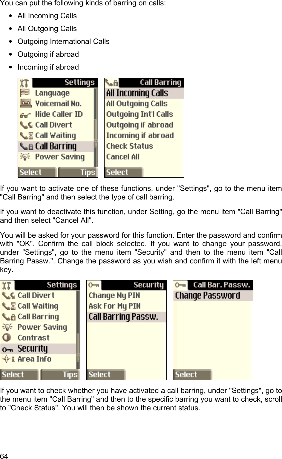 You can put the following kinds of barring on calls: • • • • • All Incoming Calls All Outgoing Calls Outgoing International Calls Outgoing if abroad Incoming if abroad      If you want to activate one of these functions, under &quot;Settings&quot;, go to the menu item &quot;Call Barring&quot; and then select the type of call barring. If you want to deactivate this function, under Setting, go the menu item &quot;Call Barring&quot; and then select &quot;Cancel All&quot;. You will be asked for your password for this function. Enter the password and confirm with &quot;OK&quot;. Confirm the call block selected. If you want to change your password, under &quot;Settings&quot;, go to the menu item &quot;Security&quot; and then to the menu item &quot;Call Barring Passw.&quot;. Change the password as you wish and confirm it with the left menu key.          If you want to check whether you have activated a call barring, under &quot;Settings&quot;, go to the menu item &quot;Call Barring&quot; and then to the specific barring you want to check, scroll to &quot;Check Status&quot;. You will then be shown the current status. 64 