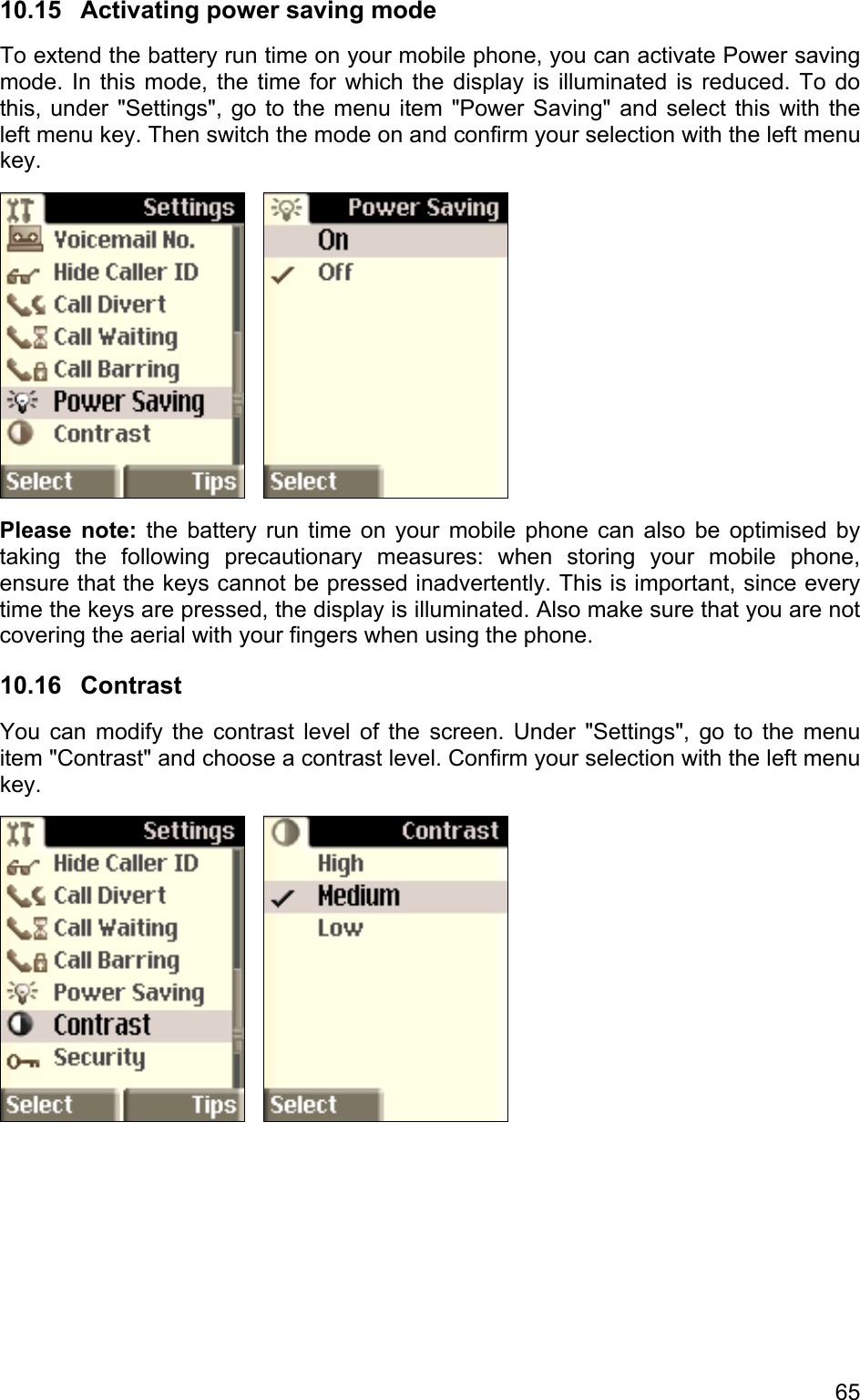 10.15  Activating power saving mode To extend the battery run time on your mobile phone, you can activate Power saving mode. In this mode, the time for which the display is illuminated is reduced. To do this, under &quot;Settings&quot;, go to the menu item &quot;Power Saving&quot; and select this with the left menu key. Then switch the mode on and confirm your selection with the left menu key.      Please note: the battery run time on your mobile phone can also be optimised by taking the following precautionary measures: when storing your mobile phone, ensure that the keys cannot be pressed inadvertently. This is important, since every time the keys are pressed, the display is illuminated. Also make sure that you are not covering the aerial with your fingers when using the phone. 10.16 Contrast You can modify the contrast level of the screen. Under &quot;Settings&quot;, go to the menu item &quot;Contrast&quot; and choose a contrast level. Confirm your selection with the left menu key.      65 