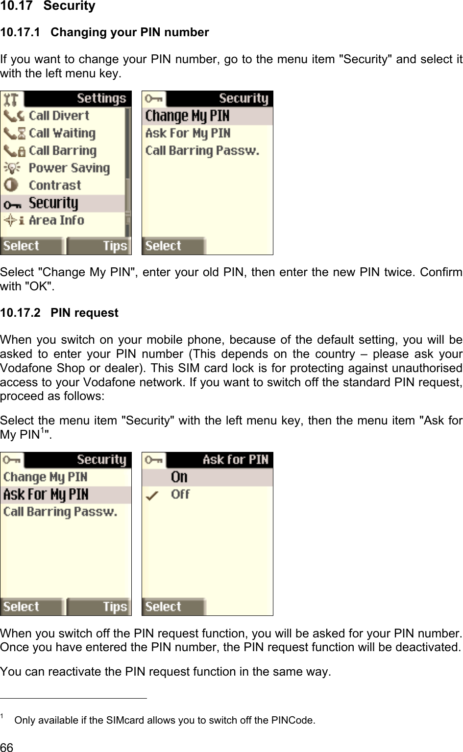 10.17 Security 10.17.1  Changing your PIN number If you want to change your PIN number, go to the menu item &quot;Security&quot; and select it with the left menu key.       Select &quot;Change My PIN&quot;, enter your old PIN, then enter the new PIN twice. Confirm with &quot;OK&quot;. 10.17.2 PIN request When you switch on your mobile phone, because of the default setting, you will be asked to enter your PIN number (This depends on the country – please ask your Vodafone Shop or dealer). This SIM card lock is for protecting against unauthorised access to your Vodafone network. If you want to switch off the standard PIN request, proceed as follows: Select the menu item &quot;Security&quot; with the left menu key, then the menu item &quot;Ask for My PIN1&quot;.      When you switch off the PIN request function, you will be asked for your PIN number. Once you have entered the PIN number, the PIN request function will be deactivated.  You can reactivate the PIN request function in the same way.                                             1  Only available if the SIMcard allows you to switch off the PINCode. 66 