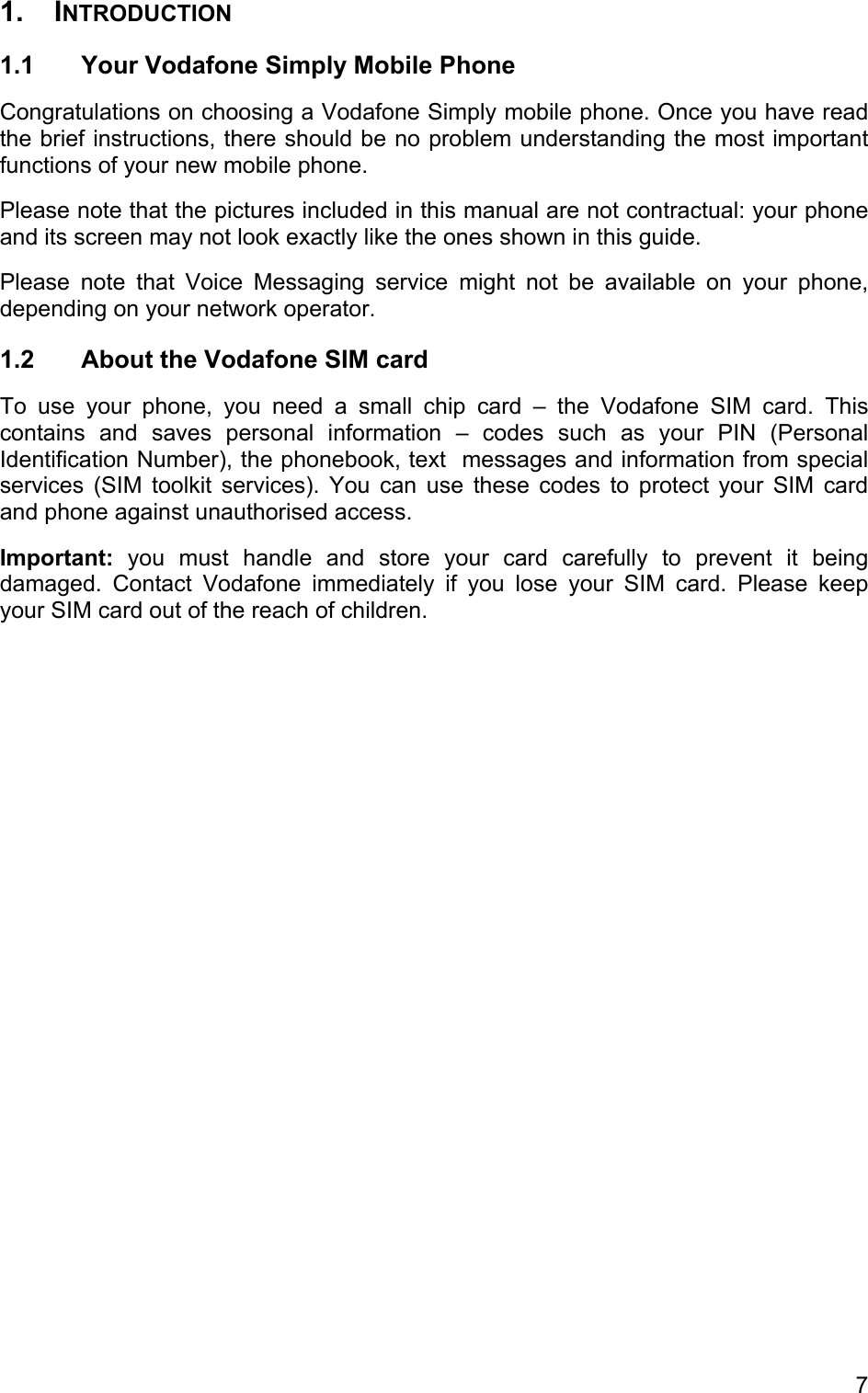 1. INTRODUCTION 1.1  Your Vodafone Simply Mobile Phone Congratulations on choosing a Vodafone Simply mobile phone. Once you have read the brief instructions, there should be no problem understanding the most important functions of your new mobile phone. Please note that the pictures included in this manual are not contractual: your phone and its screen may not look exactly like the ones shown in this guide. Please note that Voice Messaging service might not be available on your phone, depending on your network operator. 1.2  About the Vodafone SIM card To use your phone, you need a small chip card – the Vodafone SIM card. This contains and saves personal information – codes such as your PIN (Personal Identification Number), the phonebook, text  messages and information from special services (SIM toolkit services). You can use these codes to protect your SIM card and phone against unauthorised access. Important: you must handle and store your card carefully to prevent it being damaged. Contact Vodafone immediately if you lose your SIM card. Please keep your SIM card out of the reach of children. 7 