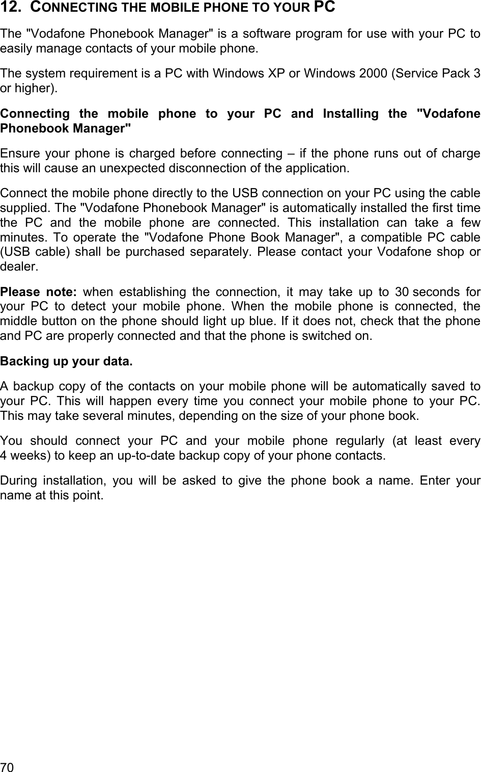 12. CONNECTING THE MOBILE PHONE TO YOUR PC The &quot;Vodafone Phonebook Manager&quot; is a software program for use with your PC to easily manage contacts of your mobile phone.  The system requirement is a PC with Windows XP or Windows 2000 (Service Pack 3 or higher). Connecting the mobile phone to your PC and Installing the &quot;Vodafone Phonebook Manager&quot; Ensure your phone is charged before connecting – if the phone runs out of charge this will cause an unexpected disconnection of the application.  Connect the mobile phone directly to the USB connection on your PC using the cable supplied. The &quot;Vodafone Phonebook Manager&quot; is automatically installed the first time the PC and the mobile phone are connected. This installation can take a few minutes. To operate the &quot;Vodafone Phone Book Manager&quot;, a compatible PC cable (USB cable) shall be purchased separately. Please contact your Vodafone shop or dealer. Please note: when establishing the connection, it may take up to 30 seconds for your PC to detect your mobile phone. When the mobile phone is connected, the middle button on the phone should light up blue. If it does not, check that the phone and PC are properly connected and that the phone is switched on.  Backing up your data. A backup copy of the contacts on your mobile phone will be automatically saved to your PC. This will happen every time you connect your mobile phone to your PC. This may take several minutes, depending on the size of your phone book. You should connect your PC and your mobile phone regularly (at least every 4 weeks) to keep an up-to-date backup copy of your phone contacts. During installation, you will be asked to give the phone book a name. Enter your name at this point. 70 