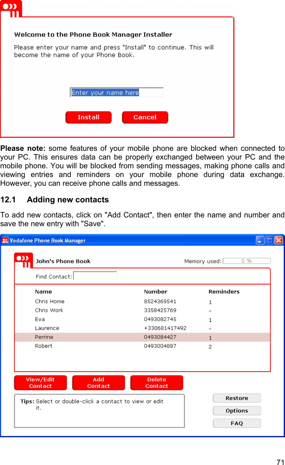  Please note: some features of your mobile phone are blocked when connected to your PC. This ensures data can be properly exchanged between your PC and the mobile phone. You will be blocked from sending messages, making phone calls and viewing entries and reminders on your mobile phone during data exchange. However, you can receive phone calls and messages.  12.1  Adding new contacts To add new contacts, click on &quot;Add Contact&quot;, then enter the name and number and save the new entry with &quot;Save&quot;.  71 