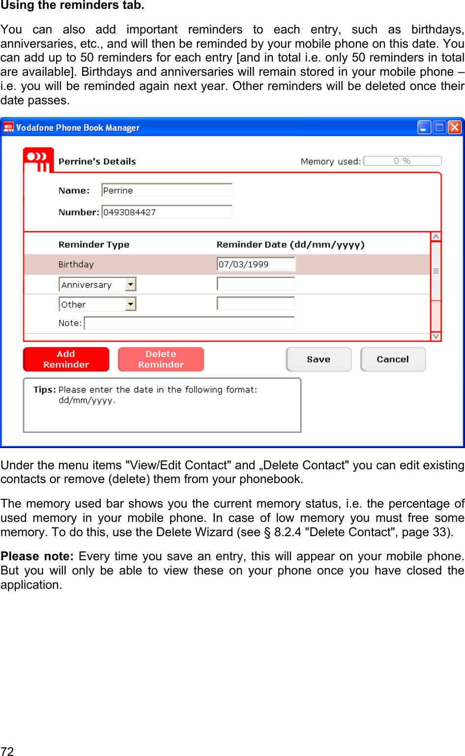 Using the reminders tab.  You can also add important reminders to each entry, such as birthdays, anniversaries, etc., and will then be reminded by your mobile phone on this date. You can add up to 50 reminders for each entry [and in total i.e. only 50 reminders in total are available]. Birthdays and anniversaries will remain stored in your mobile phone – i.e. you will be reminded again next year. Other reminders will be deleted once their date passes.  Under the menu items &quot;View/Edit Contact&quot; and „Delete Contact&quot; you can edit existing contacts or remove (delete) them from your phonebook.  The memory used bar shows you the current memory status, i.e. the percentage of used memory in your mobile phone. In case of low memory you must free some memory. To do this, use the Delete Wizard (see § 8.2.4 &quot;Delete Contact&quot;, page 33). Please note: Every time you save an entry, this will appear on your mobile phone. But you will only be able to view these on your phone once you have closed the application. 72 