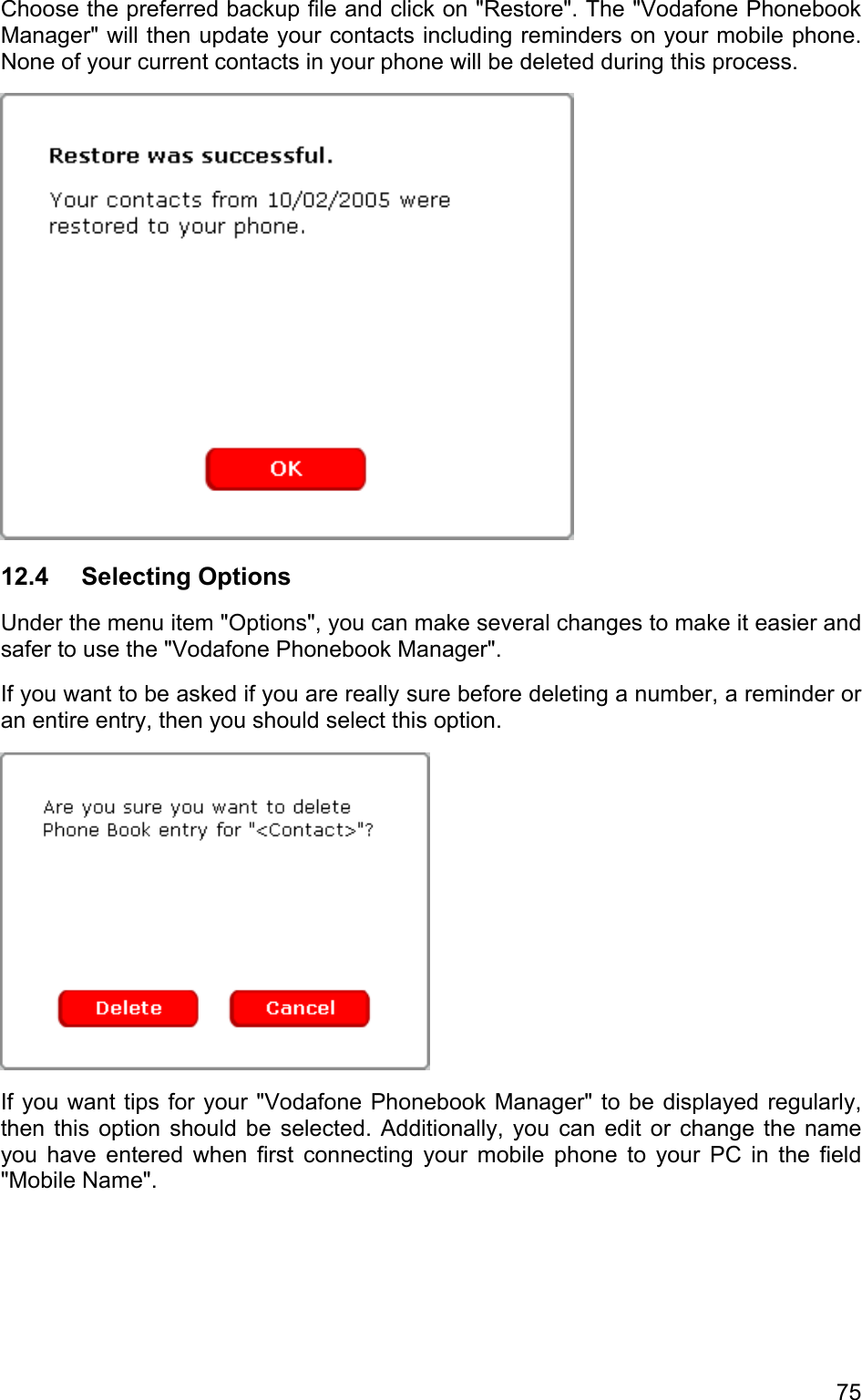 Choose the preferred backup file and click on &quot;Restore&quot;. The &quot;Vodafone Phonebook Manager&quot; will then update your contacts including reminders on your mobile phone. None of your current contacts in your phone will be deleted during this process.  12.4 Selecting Options Under the menu item &quot;Options&quot;, you can make several changes to make it easier and safer to use the &quot;Vodafone Phonebook Manager&quot;. If you want to be asked if you are really sure before deleting a number, a reminder or an entire entry, then you should select this option.  If you want tips for your &quot;Vodafone Phonebook Manager&quot; to be displayed regularly, then this option should be selected. Additionally, you can edit or change the name you have entered when first connecting your mobile phone to your PC in the field &quot;Mobile Name&quot;. 75 