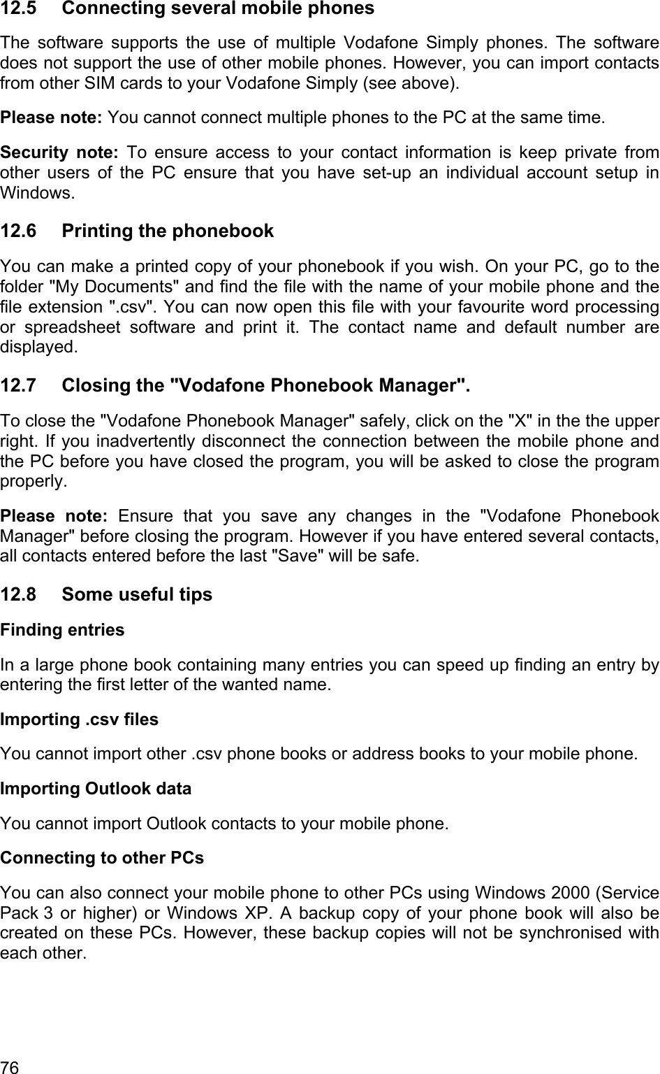 12.5  Connecting several mobile phones The software supports the use of multiple Vodafone Simply phones. The software does not support the use of other mobile phones. However, you can import contacts from other SIM cards to your Vodafone Simply (see above).  Please note: You cannot connect multiple phones to the PC at the same time. Security note: To ensure access to your contact information is keep private from other users of the PC ensure that you have set-up an individual account setup in Windows.  12.6 Printing the phonebook You can make a printed copy of your phonebook if you wish. On your PC, go to the folder &quot;My Documents&quot; and find the file with the name of your mobile phone and the file extension &quot;.csv&quot;. You can now open this file with your favourite word processing or spreadsheet software and print it. The contact name and default number are displayed. 12.7  Closing the &quot;Vodafone Phonebook Manager&quot;. To close the &quot;Vodafone Phonebook Manager&quot; safely, click on the &quot;X&quot; in the the upper right. If you inadvertently disconnect the connection between the mobile phone and the PC before you have closed the program, you will be asked to close the program properly. Please note: Ensure that you save any changes in the &quot;Vodafone Phonebook Manager&quot; before closing the program. However if you have entered several contacts, all contacts entered before the last &quot;Save&quot; will be safe. 12.8  Some useful tips Finding entries In a large phone book containing many entries you can speed up finding an entry by entering the first letter of the wanted name.  Importing .csv files You cannot import other .csv phone books or address books to your mobile phone. Importing Outlook data You cannot import Outlook contacts to your mobile phone. Connecting to other PCs You can also connect your mobile phone to other PCs using Windows 2000 (Service Pack 3 or higher) or Windows XP. A backup copy of your phone book will also be created on these PCs. However, these backup copies will not be synchronised with each other. 76 