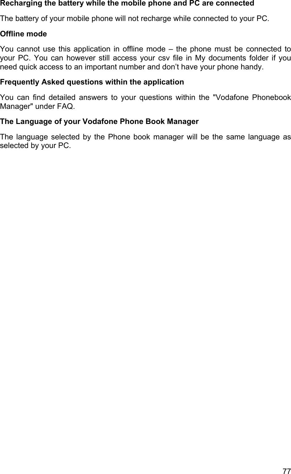 Recharging the battery while the mobile phone and PC are connected The battery of your mobile phone will not recharge while connected to your PC. Offline mode You cannot use this application in offline mode – the phone must be connected to your PC. You can however still access your csv file in My documents folder if you need quick access to an important number and don’t have your phone handy. Frequently Asked questions within the application You can find detailed answers to your questions within the &quot;Vodafone Phonebook Manager&quot; under FAQ. The Language of your Vodafone Phone Book Manager The language selected by the Phone book manager will be the same language as selected by your PC. 77 