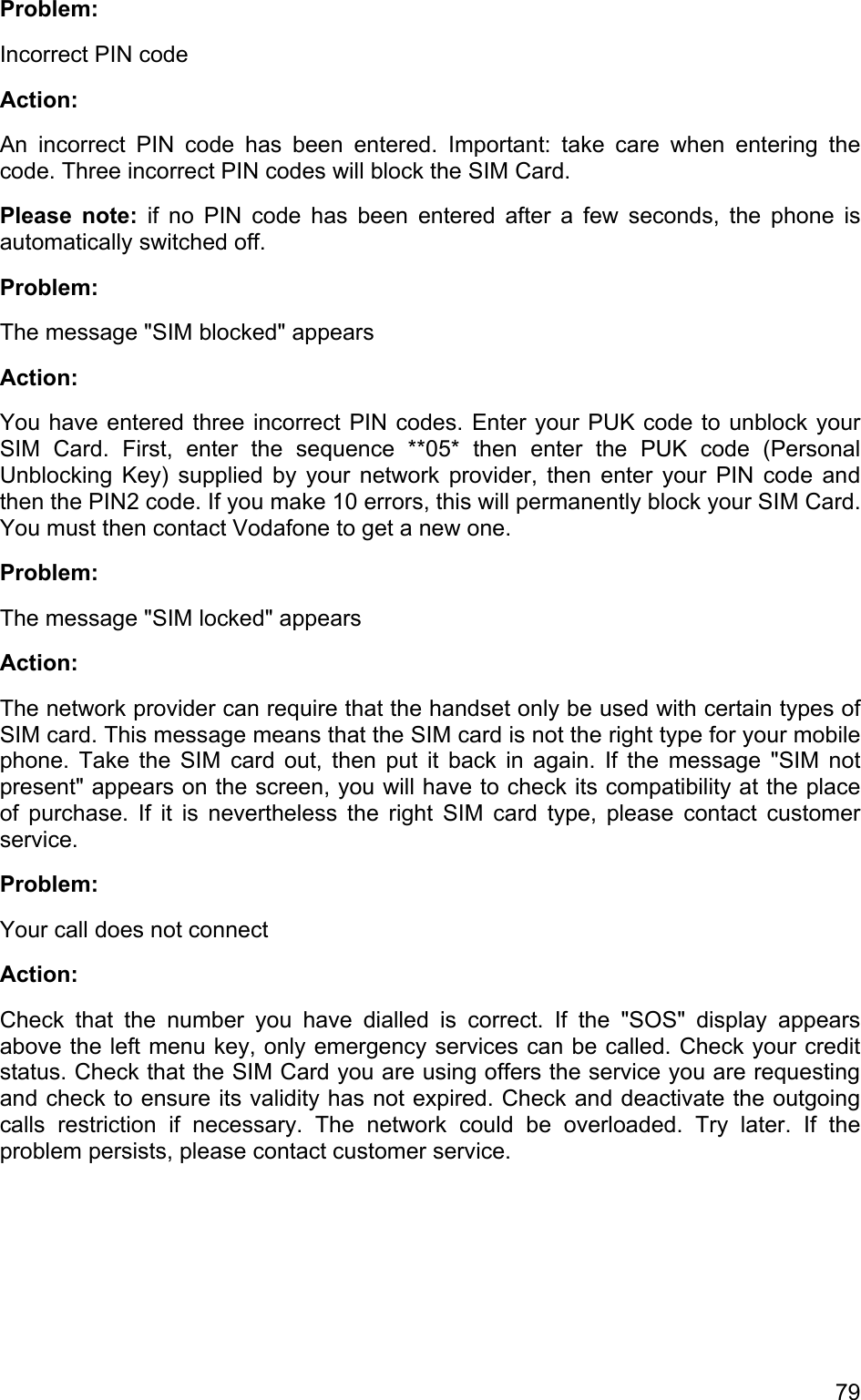 Problem: Incorrect PIN code Action:  An incorrect PIN code has been entered. Important: take care when entering the code. Three incorrect PIN codes will block the SIM Card.  Please note: if no PIN code has been entered after a few seconds, the phone is automatically switched off. Problem: The message &quot;SIM blocked&quot; appears Action: You have entered three incorrect PIN codes. Enter your PUK code to unblock your SIM Card. First, enter the sequence **05* then enter the PUK code (Personal Unblocking Key) supplied by your network provider, then enter your PIN code and then the PIN2 code. If you make 10 errors, this will permanently block your SIM Card. You must then contact Vodafone to get a new one. Problem: The message &quot;SIM locked&quot; appears  Action:  The network provider can require that the handset only be used with certain types of SIM card. This message means that the SIM card is not the right type for your mobile phone. Take the SIM card out, then put it back in again. If the message &quot;SIM not present&quot; appears on the screen, you will have to check its compatibility at the place of purchase. If it is nevertheless the right SIM card type, please contact customer service.  Problem: Your call does not connect Action:  Check that the number you have dialled is correct. If the &quot;SOS&quot; display appears above the left menu key, only emergency services can be called. Check your credit status. Check that the SIM Card you are using offers the service you are requesting and check to ensure its validity has not expired. Check and deactivate the outgoing calls restriction if necessary. The network could be overloaded. Try later. If the problem persists, please contact customer service.  79 