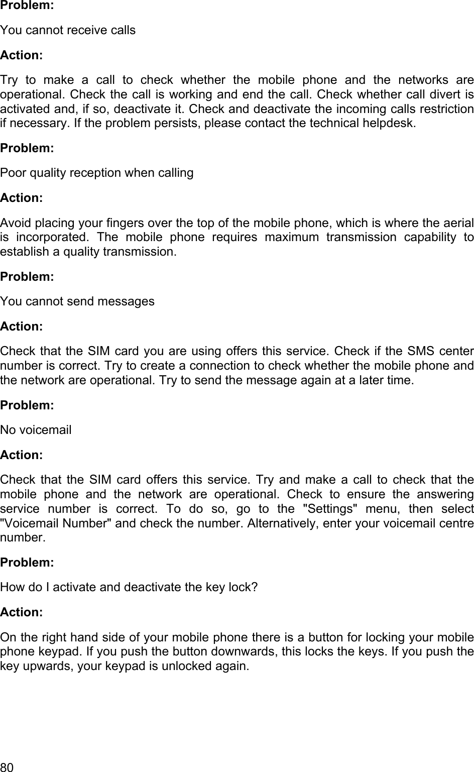 Problem: You cannot receive calls  Action:  Try to make a call to check whether the mobile phone and the networks are operational. Check the call is working and end the call. Check whether call divert is activated and, if so, deactivate it. Check and deactivate the incoming calls restriction if necessary. If the problem persists, please contact the technical helpdesk.  Problem: Poor quality reception when calling  Action: Avoid placing your fingers over the top of the mobile phone, which is where the aerial is incorporated. The mobile phone requires maximum transmission capability to establish a quality transmission. Problem: You cannot send messages Action: Check that the SIM card you are using offers this service. Check if the SMS center number is correct. Try to create a connection to check whether the mobile phone and the network are operational. Try to send the message again at a later time. Problem: No voicemail  Action:  Check that the SIM card offers this service. Try and make a call to check that the mobile phone and the network are operational. Check to ensure the answering service number is correct. To do so, go to the &quot;Settings&quot; menu, then select &quot;Voicemail Number&quot; and check the number. Alternatively, enter your voicemail centre number.  Problem: How do I activate and deactivate the key lock? Action: On the right hand side of your mobile phone there is a button for locking your mobile phone keypad. If you push the button downwards, this locks the keys. If you push the key upwards, your keypad is unlocked again.  80 