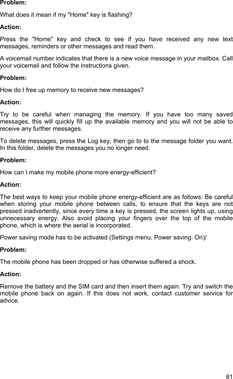 Problem:  What does it mean if my &quot;Home&quot; key is flashing? Action: Press the &quot;Home&quot; key and check to see if you have received any new text  messages, reminders or other messages and read them.  A voicemail number indicates that there is a new voice message in your mailbox. Call your voicemail and follow the instructions given.  Problem: How do I free up memory to receive new messages?  Action:  Try to be careful when managing the memory. If you have too many saved messages, this will quickly fill up the available memory and you will not be able to receive any further messages.  To delete messages, press the Log key, then go to to the message folder you want. In this folder, delete the messages you no longer need. Problem: How can I make my mobile phone more energy-efficient?  Action:  The best ways to keep your mobile phone energy-efficient are as follows: Be careful when storing your mobile phone between calls, to ensure that the keys are not pressed inadvertently, since every time a key is pressed, the screen lights up, using unnecessary energy. Also avoid placing your fingers over the top of the mobile phone, which is where the aerial is incorporated. Power saving mode has to be activated (Settings menu, Power saving: On)/ Problem: The mobile phone has been dropped or has otherwise suffered a shock. Action: Remove the battery and the SIM card and then insert them again. Try and switch the mobile phone back on again. If this does not work, contact customer service for advice. 81 