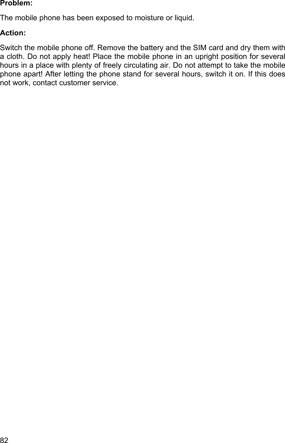  Problem: The mobile phone has been exposed to moisture or liquid. Action: Switch the mobile phone off. Remove the battery and the SIM card and dry them with a cloth. Do not apply heat! Place the mobile phone in an upright position for several hours in a place with plenty of freely circulating air. Do not attempt to take the mobile phone apart! After letting the phone stand for several hours, switch it on. If this does not work, contact customer service. 82 