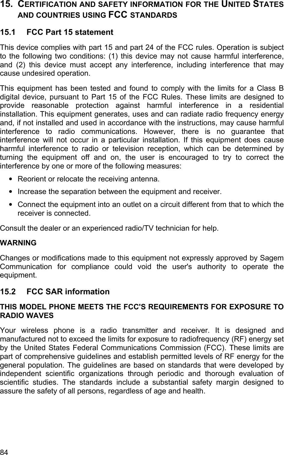 15. CERTIFICATION AND SAFETY INFORMATION FOR THE UNITED STATES AND COUNTRIES USING FCC STANDARDS 15.1  FCC Part 15 statement This device complies with part 15 and part 24 of the FCC rules. Operation is subject to the following two conditions: (1) this device may not cause harmful interference, and (2) this device must accept any interference, including interference that may cause undesired operation. This equipment has been tested and found to comply with the limits for a Class B digital device, pursuant to Part 15 of the FCC Rules. These limits are designed to provide reasonable protection against harmful interference in a residential installation. This equipment generates, uses and can radiate radio frequency energy and, if not installed and used in accordance with the instructions, may cause harmful interference to radio communications. However, there is no guarantee that interference will not occur in a particular installation. If this equipment does cause harmful interference to radio or television reception, which can be determined by turning the equipment off and on, the user is encouraged to try to correct the interference by one or more of the following measures: • • • Reorient or relocate the receiving antenna. Increase the separation between the equipment and receiver. Connect the equipment into an outlet on a circuit different from that to which the receiver is connected. Consult the dealer or an experienced radio/TV technician for help. WARNING Changes or modifications made to this equipment not expressly approved by Sagem Communication for compliance could void the user&apos;s authority to operate the equipment. 15.2 FCC SAR information THIS MODEL PHONE MEETS THE FCC&apos;S REQUIREMENTS FOR EXPOSURE TO RADIO WAVES Your wireless phone is a radio transmitter and receiver. It is designed and manufactured not to exceed the limits for exposure to radiofrequency (RF) energy set by the United States Federal Communications Commission (FCC). These limits are part of comprehensive guidelines and establish permitted levels of RF energy for the general population. The guidelines are based on standards that were developed by independent scientific organizations through periodic and thorough evaluation of scientific studies. The standards include a substantial safety margin designed to assure the safety of all persons, regardless of age and health. 84 