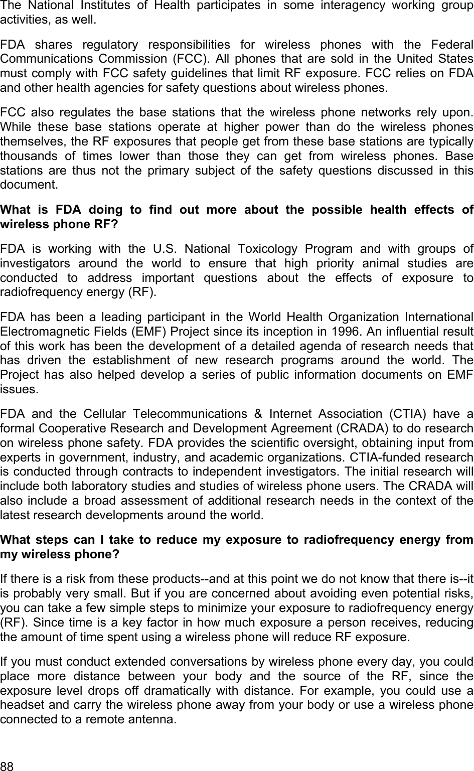 The National Institutes of Health participates in some interagency working group activities, as well. FDA shares regulatory responsibilities for wireless phones with the Federal Communications Commission (FCC). All phones that are sold in the United States must comply with FCC safety guidelines that limit RF exposure. FCC relies on FDA and other health agencies for safety questions about wireless phones. FCC also regulates the base stations that the wireless phone networks rely upon. While these base stations operate at higher power than do the wireless phones themselves, the RF exposures that people get from these base stations are typically thousands of times lower than those they can get from wireless phones. Base stations are thus not the primary subject of the safety questions discussed in this document. What is FDA doing to find out more about the possible health effects of wireless phone RF? FDA is working with the U.S. National Toxicology Program and with groups of investigators around the world to ensure that high priority animal studies are conducted to address important questions about the effects of exposure to radiofrequency energy (RF). FDA has been a leading participant in the World Health Organization International Electromagnetic Fields (EMF) Project since its inception in 1996. An influential result of this work has been the development of a detailed agenda of research needs that has driven the establishment of new research programs around the world. The Project has also helped develop a series of public information documents on EMF issues. FDA and the Cellular Telecommunications &amp; Internet Association (CTIA) have a formal Cooperative Research and Development Agreement (CRADA) to do research on wireless phone safety. FDA provides the scientific oversight, obtaining input from experts in government, industry, and academic organizations. CTIA-funded research is conducted through contracts to independent investigators. The initial research will include both laboratory studies and studies of wireless phone users. The CRADA will also include a broad assessment of additional research needs in the context of the latest research developments around the world. What steps can I take to reduce my exposure to radiofrequency energy from my wireless phone? If there is a risk from these products--and at this point we do not know that there is--it is probably very small. But if you are concerned about avoiding even potential risks, you can take a few simple steps to minimize your exposure to radiofrequency energy (RF). Since time is a key factor in how much exposure a person receives, reducing the amount of time spent using a wireless phone will reduce RF exposure. If you must conduct extended conversations by wireless phone every day, you could place more distance between your body and the source of the RF, since the exposure level drops off dramatically with distance. For example, you could use a headset and carry the wireless phone away from your body or use a wireless phone connected to a remote antenna. 88 