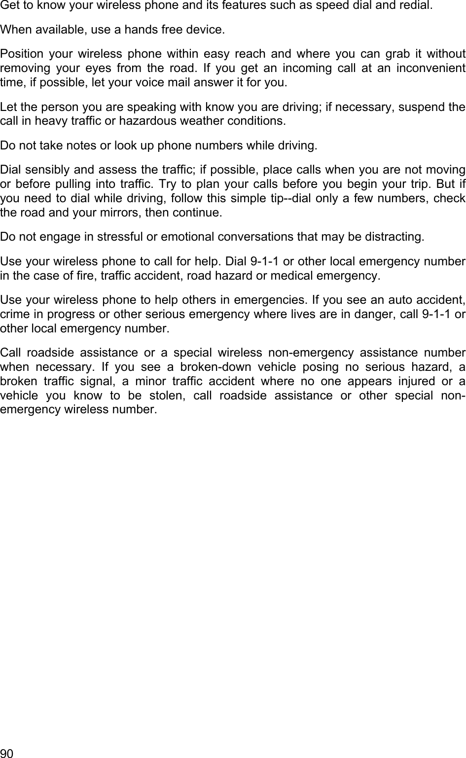 Get to know your wireless phone and its features such as speed dial and redial. When available, use a hands free device. Position your wireless phone within easy reach and where you can grab it without removing your eyes from the road. If you get an incoming call at an inconvenient time, if possible, let your voice mail answer it for you. Let the person you are speaking with know you are driving; if necessary, suspend the call in heavy traffic or hazardous weather conditions. Do not take notes or look up phone numbers while driving. Dial sensibly and assess the traffic; if possible, place calls when you are not moving or before pulling into traffic. Try to plan your calls before you begin your trip. But if you need to dial while driving, follow this simple tip--dial only a few numbers, check the road and your mirrors, then continue. Do not engage in stressful or emotional conversations that may be distracting. Use your wireless phone to call for help. Dial 9-1-1 or other local emergency number in the case of fire, traffic accident, road hazard or medical emergency. Use your wireless phone to help others in emergencies. If you see an auto accident, crime in progress or other serious emergency where lives are in danger, call 9-1-1 or other local emergency number. Call roadside assistance or a special wireless non-emergency assistance number when necessary. If you see a broken-down vehicle posing no serious hazard, a broken traffic signal, a minor traffic accident where no one appears injured or a vehicle you know to be stolen, call roadside assistance or other special non-emergency wireless number. 90 