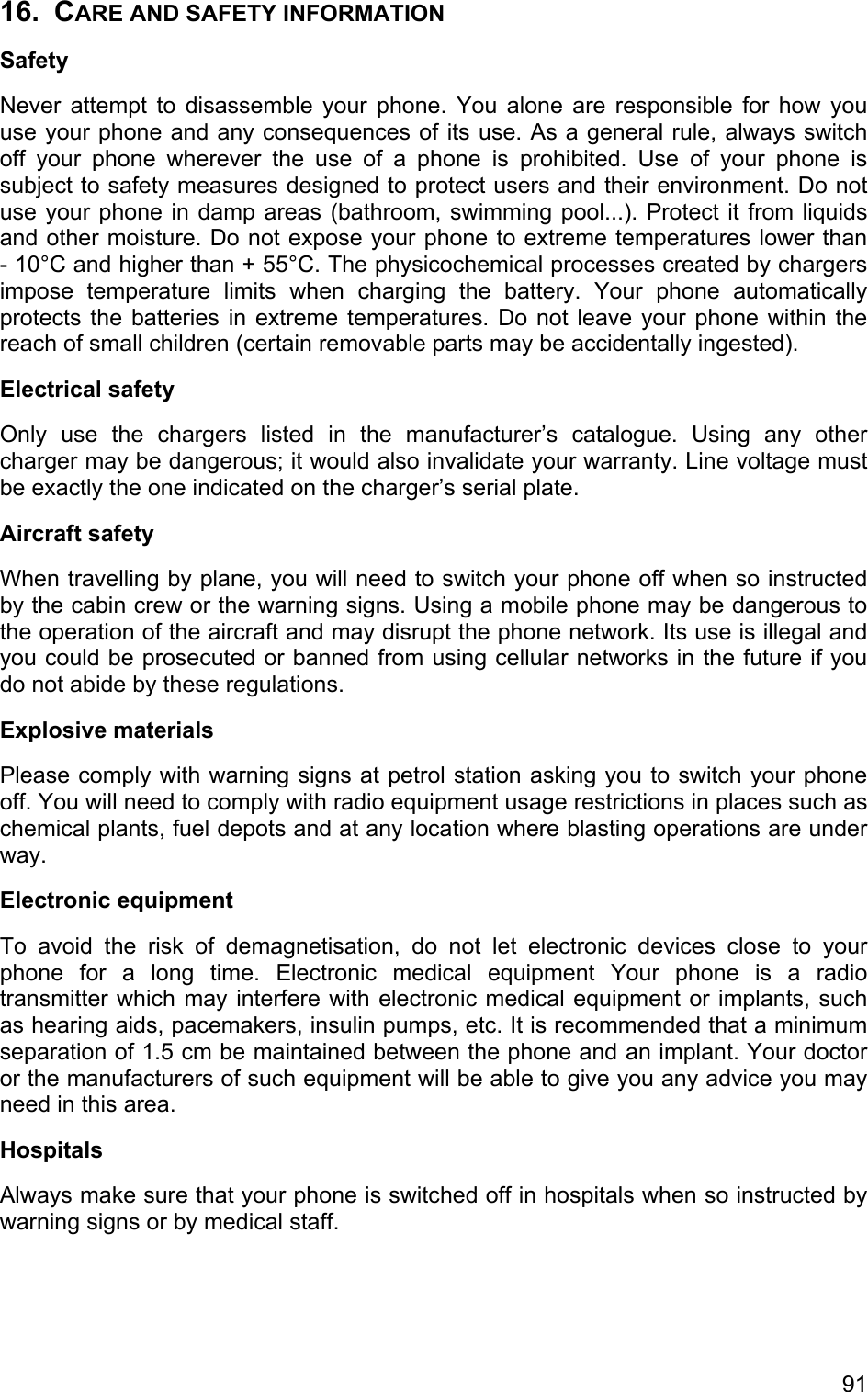 16. CARE AND SAFETY INFORMATION Safety Never attempt to disassemble your phone. You alone are responsible for how you use your phone and any consequences of its use. As a general rule, always switch off your phone wherever the use of a phone is prohibited. Use of your phone is subject to safety measures designed to protect users and their environment. Do not use your phone in damp areas (bathroom, swimming pool...). Protect it from liquids and other moisture. Do not expose your phone to extreme temperatures lower than  - 10°C and higher than + 55°C. The physicochemical processes created by chargers impose temperature limits when charging the battery. Your phone automatically protects the batteries in extreme temperatures. Do not leave your phone within the reach of small children (certain removable parts may be accidentally ingested).  Electrical safety  Only use the chargers listed in the manufacturer’s catalogue. Using any other charger may be dangerous; it would also invalidate your warranty. Line voltage must be exactly the one indicated on the charger’s serial plate. Aircraft safety  When travelling by plane, you will need to switch your phone off when so instructed by the cabin crew or the warning signs. Using a mobile phone may be dangerous to the operation of the aircraft and may disrupt the phone network. Its use is illegal and you could be prosecuted or banned from using cellular networks in the future if you do not abide by these regulations.  Explosive materials  Please comply with warning signs at petrol station asking you to switch your phone off. You will need to comply with radio equipment usage restrictions in places such as chemical plants, fuel depots and at any location where blasting operations are under way.  Electronic equipment  To avoid the risk of demagnetisation, do not let electronic devices close to your phone for a long time. Electronic medical equipment Your phone is a radio transmitter which may interfere with electronic medical equipment or implants, such as hearing aids, pacemakers, insulin pumps, etc. It is recommended that a minimum separation of 1.5 cm be maintained between the phone and an implant. Your doctor or the manufacturers of such equipment will be able to give you any advice you may need in this area.  Hospitals  Always make sure that your phone is switched off in hospitals when so instructed by warning signs or by medical staff.  91 