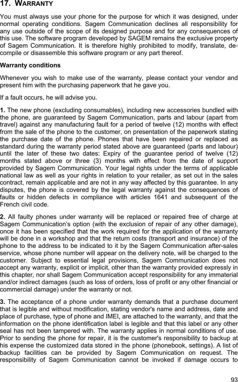 17. WARRANTY You must always use your phone for the purpose for which it was designed, under normal operating conditions. Sagem Communication declines all responsibility for any use outside of the scope of its designed purpose and for any consequences of this use. The software program developed by SAGEM remains the exclusive property of Sagem Communication. It is therefore highly prohibited to modify, translate, de-compile or disassemble this software program or any part thereof.  Warranty conditions Whenever you wish to make use of the warranty, please contact your vendor and present him with the purchasing paperwork that he gave you.  If a fault occurs, he will advise you.  1. The new phone (excluding consumables), including new accessories bundled with the phone, are guaranteed by Sagem Communication, parts and labour (apart from travel) against any manufacturing fault for a period of twelve (12) months with effect from the sale of the phone to the customer, on presentation of the paperwork stating the purchase date of the phone. Phones that have been repaired or replaced as standard during the warranty period stated above are guaranteed (parts and labour) until the later of these two dates: Expiry of the guarantee period of twelve (12) months stated above or three (3) months with effect from the date of support provided by Sagem Communication. Your legal rights under the terms of applicable national law as well as your rights in relation to your retailer, as set out in the sales contract, remain applicable and are not in any way affected by this guarantee. In any disputes, the phone is covered by the legal warranty against the consequences of faults or hidden defects in compliance with articles 1641 and subsequent of the French civil code. 2. All faulty phones under warranty will be replaced or repaired free of charge at Sagem Communication’s option (with the exclusion of repair of any other damage), once it has been specified that the work required for the application of the warranty will be done in a workshop and that the return costs (transport and insurance) of the phone to the address to be indicated to it by the Sagem Communication after-sales service, whose phone number will appear on the delivery note, will be charged to the customer. Subject to essential legal provisions, Sagem Communication does not accept any warranty, explicit or implicit, other than the warranty provided expressly in this chapter, nor shall Sagem Communication accept responsibility for any immaterial and/or indirect damages (such as loss of orders, loss of profit or any other financial or commercial damage) under the warranty or not.  3. The acceptance of a phone under warranty demands that a purchase document that is legible and without modification, stating vendor&apos;s name and address, date and place of purchase, type of phone and IMEI, are attached to the warranty, and that the information on the phone identification label is legible and that this label or any other seal has not been tampered with. The warranty applies in normal conditions of use. Prior to sending the phone for repair, it is the customer&apos;s responsibility to backup at his expense the customized data stored in the phone (phonebook, settings). A list of backup facilities can be provided by Sagem Communication on request. The responsibility of Sagem Communication cannot be invoked if damage occurs to 93 