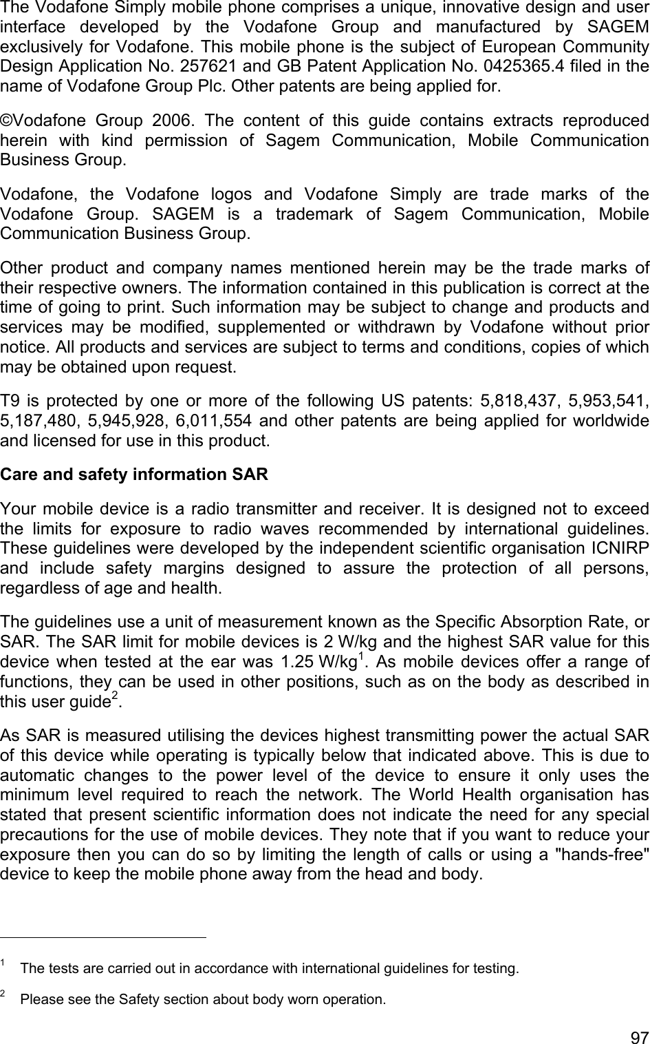 The Vodafone Simply mobile phone comprises a unique, innovative design and user interface developed by the Vodafone Group and manufactured by SAGEM exclusively for Vodafone. This mobile phone is the subject of European Community Design Application No. 257621 and GB Patent Application No. 0425365.4 filed in the name of Vodafone Group Plc. Other patents are being applied for. ©Vodafone Group 2006. The content of this guide contains extracts reproduced herein with kind permission of Sagem Communication, Mobile Communication Business Group. Vodafone, the Vodafone logos and Vodafone Simply are trade marks of the Vodafone Group. SAGEM is a trademark of Sagem Communication, Mobile Communication Business Group. Other product and company names mentioned herein may be the trade marks of their respective owners. The information contained in this publication is correct at the time of going to print. Such information may be subject to change and products and services may be modified, supplemented or withdrawn by Vodafone without prior notice. All products and services are subject to terms and conditions, copies of which may be obtained upon request. T9 is protected by one or more of the following US patents: 5,818,437, 5,953,541, 5,187,480, 5,945,928, 6,011,554 and other patents are being applied for worldwide and licensed for use in this product. Care and safety information SAR Your mobile device is a radio transmitter and receiver. It is designed not to exceed the limits for exposure to radio waves recommended by international guidelines. These guidelines were developed by the independent scientific organisation ICNIRP and include safety margins designed to assure the protection of all persons, regardless of age and health. The guidelines use a unit of measurement known as the Specific Absorption Rate, or SAR. The SAR limit for mobile devices is 2 W/kg and the highest SAR value for this device when tested at the ear was 1.25 W/kg1. As mobile devices offer a range of functions, they can be used in other positions, such as on the body as described in this user guide2. As SAR is measured utilising the devices highest transmitting power the actual SAR of this device while operating is typically below that indicated above. This is due to automatic changes to the power level of the device to ensure it only uses the minimum level required to reach the network. The World Health organisation has stated that present scientific information does not indicate the need for any special precautions for the use of mobile devices. They note that if you want to reduce your exposure then you can do so by limiting the length of calls or using a &quot;hands-free&quot; device to keep the mobile phone away from the head and body.                                             1  The tests are carried out in accordance with international guidelines for testing. 2  Please see the Safety section about body worn operation. 97 