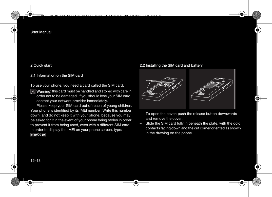 12User Manual2 Quick start2.1 Information on the SIM cardTo use your phone, you need a card called the SIM card.Warning: this card must be handled and stored with care in order not to be damaged. If you should lose your SIM card, contact your network provider immediately. Please keep your SIM card out of reach of young children.Your phone is identified by its IMEI number. Write this number down, and do not keep it with your phone, because you may be asked for it in the event of your phone being stolen in order to prevent it from being used, even with a different SIM card. In order to display the IMEI on your phone screen, type: 06 .2.2 Installing the SIM card and battery– To open the cover: push the release button downwards and remove the cover.– Slide the SIM card fully in beneath the plate, with the gold contacts facing down and the cut corner oriented as shown in the drawing on the phone.12–13254073788_P&apos;9522_FCC-US_en.book  Page 12  Mercredi, 29. octobre 2008  4:45 16