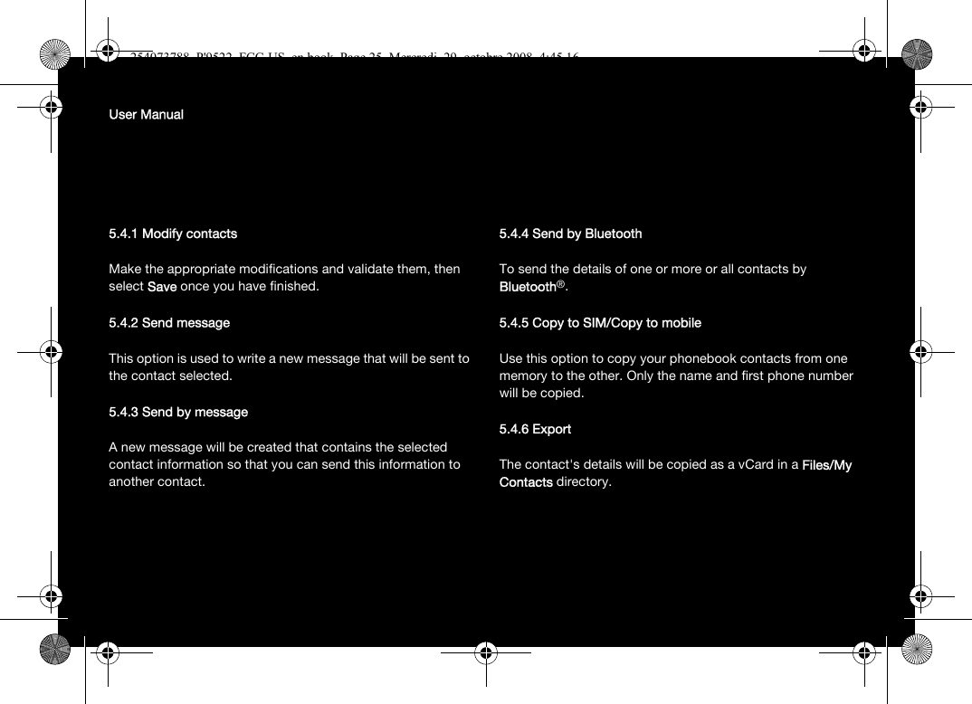 User Manual5.4.1 Modify contactsMake the appropriate modifications and validate them, then select Save once you have finished.5.4.2 Send messageThis option is used to write a new message that will be sent to the contact selected.5.4.3 Send by messageA new message will be created that contains the selected contact information so that you can send this information to another contact.5.4.4 Send by BluetoothTo send the details of one or more or all contacts by Bluetooth®.5.4.5 Copy to SIM/Copy to mobileUse this option to copy your phonebook contacts from one memory to the other. Only the name and first phone number will be copied.5.4.6 ExportThe contact&apos;s details will be copied as a vCard in a Files/My Contacts directory.254073788_P&apos;9522_FCC-US_en.book  Page 25  Mercredi, 29. octobre 2008  4:45 16