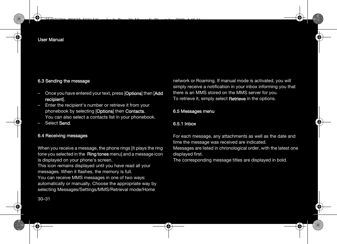 30User Manual6.3 Sending the message– Once you have entered your text, press [Options] then [Add recipient].– Enter the recipient&apos;s number or retrieve it from your phonebook by selecting [Options] then Contacts. You can also select a contacts list in your phonebook.–Select Send.6.4 Receiving messagesWhen you receive a message, the phone rings [it plays the ring tone you selected in the  Ring tones menu] and a message icon is displayed on your phone&apos;s screen.This icon remains displayed until you have read all your messages. When it flashes, the memory is full.You can receive MMS messages in one of two ways: automatically or manually. Choose the appropriate way by selecting Messages/Settings/MMS/Retrieval mode/Home network or Roaming. If manual mode is activated, you will simply receive a notification in your inbox informing you that there is an MMS stored on the MMS server for you. To retrieve it, simply select Retrieve in the options.6.5 Messages menu6.5.1 InboxFor each message, any attachments as well as the date and time the message was received are indicated. Messages are listed in chronological order, with the latest one displayed first. The corresponding message titles are displayed in bold. 30–31254073788_P&apos;9522_FCC-US_en.book  Page 30  Mercredi, 29. octobre 2008  4:45 16