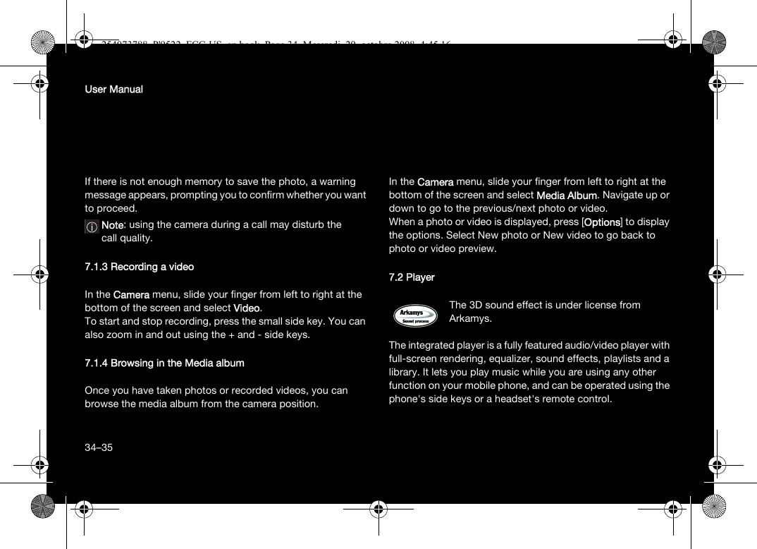 34User ManualIf there is not enough memory to save the photo, a warning message appears, prompting you to confirm whether you want to proceed.Note: using the camera during a call may disturb the call quality.7.1.3 Recording a videoIn the Camera menu, slide your finger from left to right at the bottom of the screen and select Video.To start and stop recording, press the small side key. You can also zoom in and out using the + and - side keys.7.1.4 Browsing in the Media albumOnce you have taken photos or recorded videos, you can browse the media album from the camera position. In the Camera menu, slide your finger from left to right at the bottom of the screen and select Media Album. Navigate up or down to go to the previous/next photo or video.When a photo or video is displayed, press [Options] to display the options. Select New photo or New video to go back to photo or video preview.7.2 PlayerThe 3D sound effect is under license from Arkamys.The integrated player is a fully featured audio/video player with full-screen rendering, equalizer, sound effects, playlists and a library. It lets you play music while you are using any other function on your mobile phone, and can be operated using the phone&apos;s side keys or a headset&apos;s remote control.34–35254073788_P&apos;9522_FCC-US_en.book  Page 34  Mercredi, 29. octobre 2008  4:45 16