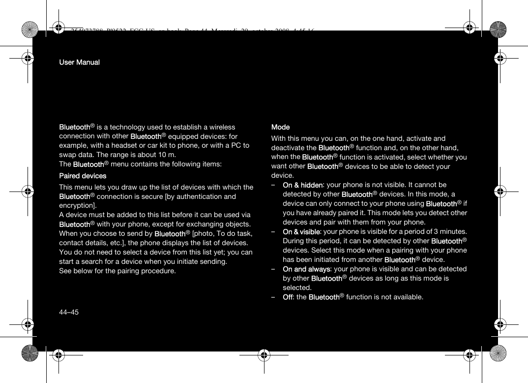 44User ManualBluetooth® is a technology used to establish a wireless connection with other Bluetooth® equipped devices: for example, with a headset or car kit to phone, or with a PC to swap data. The range is about 10 m.The Bluetooth® menu contains the following items:Paired devicesThis menu lets you draw up the list of devices with which the Bluetooth® connection is secure [by authentication and encryption].A device must be added to this list before it can be used via Bluetooth® with your phone, except for exchanging objects. When you choose to send by Bluetooth® [photo, To do task, contact details, etc.], the phone displays the list of devices. You do not need to select a device from this list yet; you can start a search for a device when you initiate sending.See below for the pairing procedure.ModeWith this menu you can, on the one hand, activate and deactivate the Bluetooth® function and, on the other hand, when the Bluetooth® function is activated, select whether you want other Bluetooth® devices to be able to detect your device.–On &amp; hidden: your phone is not visible. It cannot be detected by other Bluetooth® devices. In this mode, a device can only connect to your phone using Bluetooth® if you have already paired it. This mode lets you detect other devices and pair with them from your phone.–On &amp; visible: your phone is visible for a period of 3 minutes. During this period, it can be detected by other Bluetooth® devices. Select this mode when a pairing with your phone has been initiated from another Bluetooth® device.–On and always: your phone is visible and can be detected by other Bluetooth® devices as long as this mode is selected. –Off: the Bluetooth® function is not available. 44–45254073788_P&apos;9522_FCC-US_en.book  Page 44  Mercredi, 29. octobre 2008  4:45 16