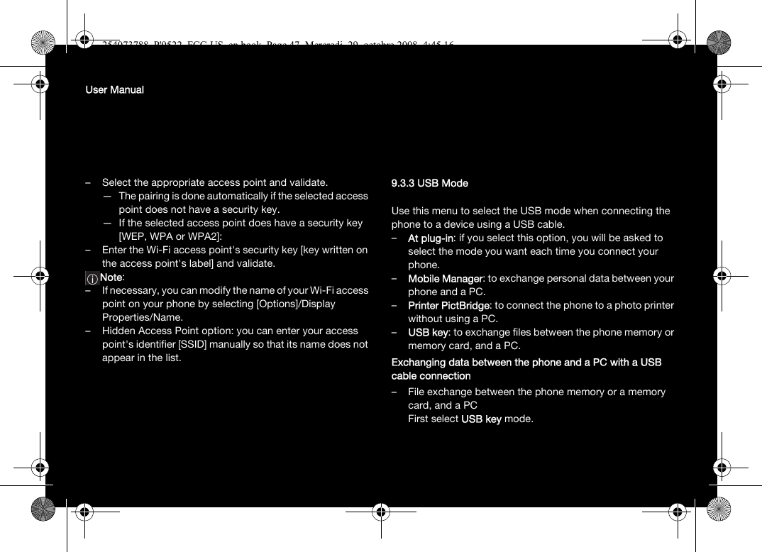 User Manual– Select the appropriate access point and validate.— The pairing is done automatically if the selected access point does not have a security key.— If the selected access point does have a security key [WEP, WPA or WPA2]:– Enter the Wi-Fi access point&apos;s security key [key written on the access point&apos;s label] and validate. Note: – If necessary, you can modify the name of your Wi-Fi access point on your phone by selecting [Options]/Display Properties/Name.– Hidden Access Point option: you can enter your access point&apos;s identifier [SSID] manually so that its name does not appear in the list.9.3.3 USB ModeUse this menu to select the USB mode when connecting the phone to a device using a USB cable.–At plug-in: if you select this option, you will be asked to select the mode you want each time you connect your phone.–Mobile Manager: to exchange personal data between your phone and a PC.–Printer PictBridge: to connect the phone to a photo printer without using a PC.–USB key: to exchange files between the phone memory or memory card, and a PC.Exchanging data between the phone and a PC with a USB cable connection– File exchange between the phone memory or a memory card, and a PCFirst select USB key mode.254073788_P&apos;9522_FCC-US_en.book  Page 47  Mercredi, 29. octobre 2008  4:45 16