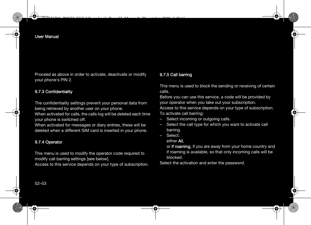 52User ManualProceed as above in order to activate, deactivate or modify your phone&apos;s PIN 2.9.7.3 ConfidentialityThe confidentiality settings prevent your personal data from being retrieved by another user on your phone.When activated for calls, the calls log will be deleted each time your phone is switched off.When activated for messages or diary entries, these will be deleted when a different SIM card is inserted in your phone.9.7.4 OperatorThis menu is used to modify the operator code required to modify call barring settings [see below].Access to this service depends on your type of subscription.9.7.5 Call barringThis menu is used to block the sending or receiving of certain calls.Before you can use this service, a code will be provided by your operator when you take out your subscription.Access to this service depends on your type of subscription.To activate call barring:– Select incoming or outgoing calls.– Select the call type for which you want to activate call barring.–Select:either All, or If roaming, if you are away from your home country and if roaming is available, so that only incoming calls will be blocked.Select the activation and enter the password.52–53254073788_P&apos;9522_FCC-US_en.book  Page 52  Mercredi, 29. octobre 2008  4:45 16