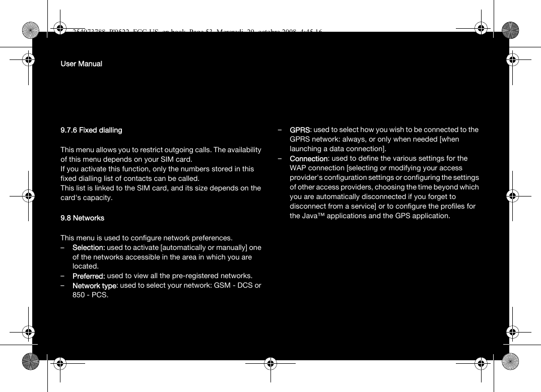 User Manual9.7.6 Fixed diallingThis menu allows you to restrict outgoing calls. The availability of this menu depends on your SIM card.If you activate this function, only the numbers stored in this fixed dialling list of contacts can be called.This list is linked to the SIM card, and its size depends on the card&apos;s capacity.9.8 NetworksThis menu is used to configure network preferences.–Selection: used to activate [automatically or manually] one of the networks accessible in the area in which you are located.–Preferred: used to view all the pre-registered networks.–Network type: used to select your network: GSM - DCS or 850 - PCS.–GPRS: used to select how you wish to be connected to the GPRS network: always, or only when needed [when launching a data connection].–Connection: used to define the various settings for the WAP connection [selecting or modifying your access provider&apos;s configuration settings or configuring the settings of other access providers, choosing the time beyond which you are automatically disconnected if you forget to disconnect from a service] or to configure the profiles for the Java™ applications and the GPS application.254073788_P&apos;9522_FCC-US_en.book  Page 53  Mercredi, 29. octobre 2008  4:45 16