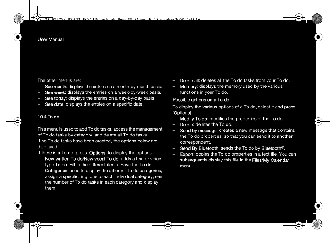 User ManualThe other menus are:–See month: displays the entries on a month-by-month basis.–See week: displays the entries on a week-by-week basis.–See today: displays the entries on a day-by-day basis.–See date: displays the entries on a specific date.10.4 To doThis menu is used to add To do tasks, access the management of To do tasks by category, and delete all To do tasks.If no To do tasks have been created, the options below are displayed.If there is a To do, press [Options] to display the options.–New written To do/New vocal To do: adds a text or voice-type To do. Fill in the different items. Save the To do.–Categories: used to display the different To do categories, assign a specific ring tone to each individual category, see the number of To do tasks in each category and display them.–Delete all: deletes all the To do tasks from your To do.–Memory: displays the memory used by the various functions in your To do.Possible actions on a To do:To display the various options of a To do, select it and press [Options].–Modify To do: modifies the properties of the To do.–Delete: deletes the To do.–Send by message: creates a new message that contains the To do properties, so that you can send it to another correspondent.–Send By Bluetooth: sends the To do by Bluetooth®.–Export: copies the To do properties in a text file. You can subsequently display this file in the Files/My Calendar menu.254073788_P&apos;9522_FCC-US_en.book  Page 55  Mercredi, 29. octobre 2008  4:45 16