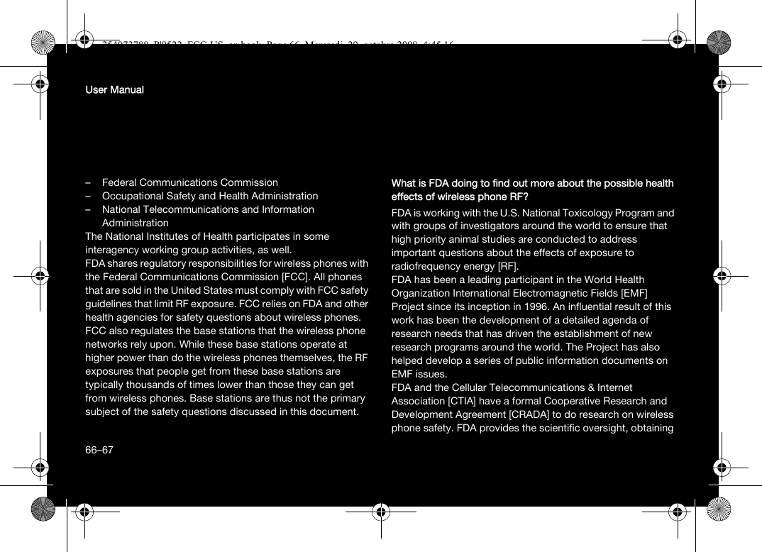 66User Manual– Federal Communications Commission– Occupational Safety and Health Administration– National Telecommunications and Information AdministrationThe National Institutes of Health participates in some interagency working group activities, as well.FDA shares regulatory responsibilities for wireless phones with the Federal Communications Commission [FCC]. All phones that are sold in the United States must comply with FCC safety guidelines that limit RF exposure. FCC relies on FDA and other health agencies for safety questions about wireless phones.FCC also regulates the base stations that the wireless phone networks rely upon. While these base stations operate at higher power than do the wireless phones themselves, the RF exposures that people get from these base stations are typically thousands of times lower than those they can get from wireless phones. Base stations are thus not the primary subject of the safety questions discussed in this document.What is FDA doing to find out more about the possible health effects of wireless phone RF?FDA is working with the U.S. National Toxicology Program and with groups of investigators around the world to ensure that high priority animal studies are conducted to address important questions about the effects of exposure to radiofrequency energy [RF].FDA has been a leading participant in the World Health Organization International Electromagnetic Fields [EMF] Project since its inception in 1996. An influential result of this work has been the development of a detailed agenda of research needs that has driven the establishment of new research programs around the world. The Project has also helped develop a series of public information documents on EMF issues.FDA and the Cellular Telecommunications &amp; Internet Association [CTIA] have a formal Cooperative Research and Development Agreement [CRADA] to do research on wireless phone safety. FDA provides the scientific oversight, obtaining 66–67254073788_P&apos;9522_FCC-US_en.book  Page 66  Mercredi, 29. octobre 2008  4:45 16