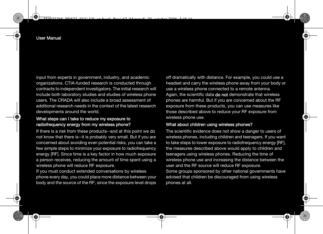 User Manualinput from experts in government, industry, and academic organizations. CTIA-funded research is conducted through contracts to independent investigators. The initial research will include both laboratory studies and studies of wireless phone users. The CRADA will also include a broad assessment of additional research needs in the context of the latest research developments around the world.What steps can I take to reduce my exposure to radiofrequency energy from my wireless phone?If there is a risk from these products--and at this point we do not know that there is--it is probably very small. But if you are concerned about avoiding even potential risks, you can take a few simple steps to minimize your exposure to radiofrequency energy [RF]. Since time is a key factor in how much exposure a person receives, reducing the amount of time spent using a wireless phone will reduce RF exposure.If you must conduct extended conversations by wireless phone every day, you could place more distance between your body and the source of the RF, since the exposure level drops off dramatically with distance. For example, you could use a headset and carry the wireless phone away from your body or use a wireless phone connected to a remote antenna.Again, the scientific data do not demonstrate that wireless phones are harmful. But if you are concerned about the RF exposure from these products, you can use measures like those described above to reduce your RF exposure from wireless phone use.What about children using wireless phones?The scientific evidence does not show a danger to users of wireless phones, including children and teenagers. If you want to take steps to lower exposure to radiofrequency energy [RF], the measures described above would apply to children and teenagers using wireless phones. Reducing the time of wireless phone use and increasing the distance between the user and the RF source will reduce RF exposure.Some groups sponsored by other national governments have advised that children be discouraged from using wireless phones at all.254073788_P&apos;9522_FCC-US_en.book  Page 67  Mercredi, 29. octobre 2008  4:45 16