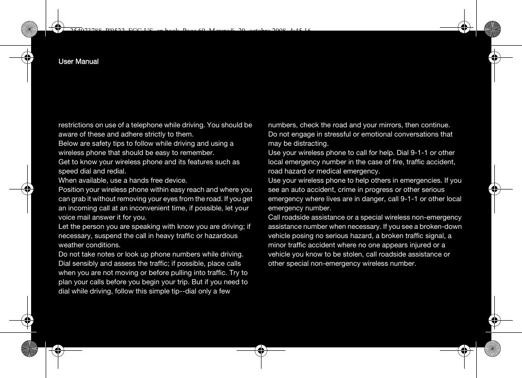 User Manualrestrictions on use of a telephone while driving. You should be aware of these and adhere strictly to them.Below are safety tips to follow while driving and using a wireless phone that should be easy to remember.Get to know your wireless phone and its features such as speed dial and redial.When available, use a hands free device.Position your wireless phone within easy reach and where you can grab it without removing your eyes from the road. If you get an incoming call at an inconvenient time, if possible, let your voice mail answer it for you.Let the person you are speaking with know you are driving; if necessary, suspend the call in heavy traffic or hazardous weather conditions.Do not take notes or look up phone numbers while driving.Dial sensibly and assess the traffic; if possible, place calls when you are not moving or before pulling into traffic. Try to plan your calls before you begin your trip. But if you need to dial while driving, follow this simple tip--dial only a few numbers, check the road and your mirrors, then continue.Do not engage in stressful or emotional conversations that may be distracting.Use your wireless phone to call for help. Dial 9-1-1 or other local emergency number in the case of fire, traffic accident, road hazard or medical emergency.Use your wireless phone to help others in emergencies. If you see an auto accident, crime in progress or other serious emergency where lives are in danger, call 9-1-1 or other local emergency number.Call roadside assistance or a special wireless non-emergency assistance number when necessary. If you see a broken-down vehicle posing no serious hazard, a broken traffic signal, a minor traffic accident where no one appears injured or a vehicle you know to be stolen, call roadside assistance or other special non-emergency wireless number.254073788_P&apos;9522_FCC-US_en.book  Page 69  Mercredi, 29. octobre 2008  4:45 16