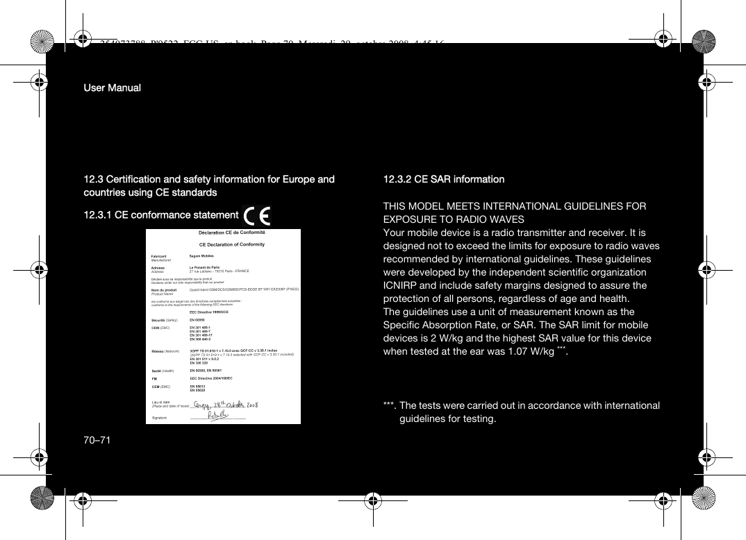 70User Manual12.3 Certification and safety information for Europe and countries using CE standards12.3.1 CE conformance statement12.3.2 CE SAR informationTHIS MODEL MEETS INTERNATIONAL GUIDELINES FOR EXPOSURE TO RADIO WAVESYour mobile device is a radio transmitter and receiver. It is designed not to exceed the limits for exposure to radio waves recommended by international guidelines. These guidelines were developed by the independent scientific organization ICNIRP and include safety margins designed to assure the protection of all persons, regardless of age and health.The guidelines use a unit of measurement known as the Specific Absorption Rate, or SAR. The SAR limit for mobile devices is 2 W/kg and the highest SAR value for this device when tested at the ear was 1.07 W/kg ***. ***. The tests were carried out in accordance with international guidelines for testing.70–71254073788_P&apos;9522_FCC-US_en.book  Page 70  Mercredi, 29. octobre 2008  4:45 16