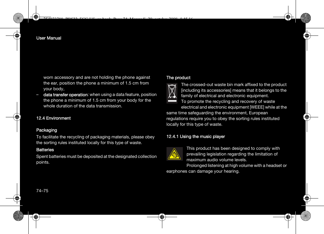 74User Manualworn accessory and are not holding the phone against the ear, position the phone a minimum of 1.5 cm from your body,–data transfer operation: when using a data feature, position the phone a minimum of 1.5 cm from your body for the whole duration of the data transmission.12.4 EnvironmentPackagingTo facilitate the recycling of packaging materials, please obey the sorting rules instituted locally for this type of waste.BatteriesSpent batteries must be deposited at the designated collection points.The productThe crossed-out waste bin mark affixed to the product [including its accessories] means that it belongs to the family of electrical and electronic equipment.To promote the recycling and recovery of waste electrical and electronic equipment [WEEE] while at the same time safeguarding the environment, European regulations require you to obey the sorting rules instituted locally for this type of waste.12.4.1 Using the music playerThis product has been designed to comply with prevailing legislation regarding the limitation of maximum audio volume levels. Prolonged listening at high volume with a headset or earphones can damage your hearing.74–75254073788_P&apos;9522_FCC-US_en.book  Page 74  Mercredi, 29. octobre 2008  4:45 16
