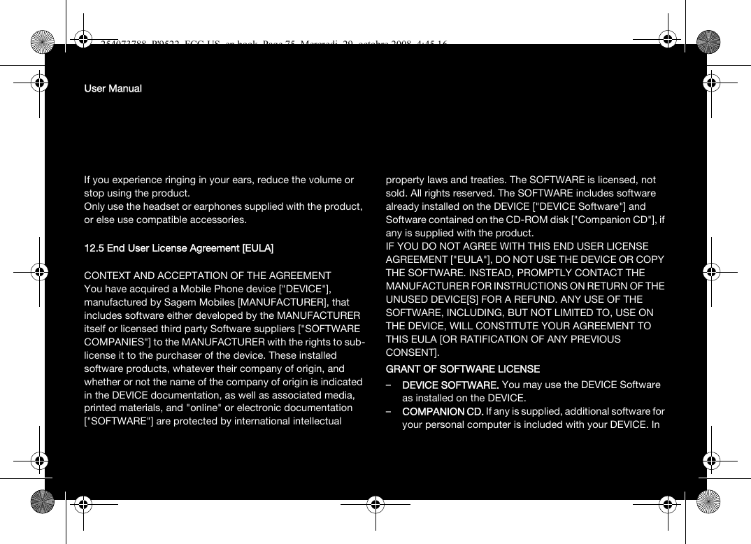 User ManualIf you experience ringing in your ears, reduce the volume or stop using the product.Only use the headset or earphones supplied with the product, or else use compatible accessories.12.5 End User License Agreement [EULA]CONTEXT AND ACCEPTATION OF THE AGREEMENTYou have acquired a Mobile Phone device [&quot;DEVICE&quot;], manufactured by Sagem Mobiles [MANUFACTURER], that includes software either developed by the MANUFACTURER itself or licensed third party Software suppliers [&quot;SOFTWARE COMPANIES&quot;] to the MANUFACTURER with the rights to sub-license it to the purchaser of the device. These installed software products, whatever their company of origin, and whether or not the name of the company of origin is indicated in the DEVICE documentation, as well as associated media, printed materials, and &quot;online&quot; or electronic documentation [&quot;SOFTWARE&quot;] are protected by international intellectual property laws and treaties. The SOFTWARE is licensed, not sold. All rights reserved. The SOFTWARE includes software already installed on the DEVICE [&quot;DEVICE Software&quot;] and Software contained on the CD-ROM disk [&quot;Companion CD&quot;], if any is supplied with the product. IF YOU DO NOT AGREE WITH THIS END USER LICENSE AGREEMENT [&quot;EULA&quot;], DO NOT USE THE DEVICE OR COPY THE SOFTWARE. INSTEAD, PROMPTLY CONTACT THE MANUFACTURER FOR INSTRUCTIONS ON RETURN OF THE UNUSED DEVICE[S] FOR A REFUND. ANY USE OF THE SOFTWARE, INCLUDING, BUT NOT LIMITED TO, USE ON THE DEVICE, WILL CONSTITUTE YOUR AGREEMENT TO THIS EULA [OR RATIFICATION OF ANY PREVIOUS CONSENT]. GRANT OF SOFTWARE LICENSE–DEVICE SOFTWARE. You may use the DEVICE Software as installed on the DEVICE. –COMPANION CD. If any is supplied, additional software for your personal computer is included with your DEVICE. In 254073788_P&apos;9522_FCC-US_en.book  Page 75  Mercredi, 29. octobre 2008  4:45 16