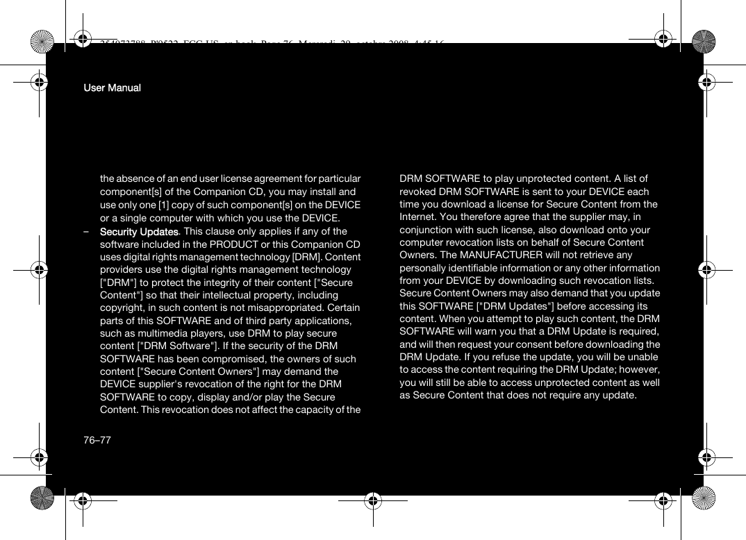 76User Manualthe absence of an end user license agreement for particular component[s] of the Companion CD, you may install and use only one [1] copy of such component[s] on the DEVICE or a single computer with which you use the DEVICE. –Security Updates. This clause only applies if any of the software included in the PRODUCT or this Companion CD uses digital rights management technology [DRM]. Content providers use the digital rights management technology [&quot;DRM&quot;] to protect the integrity of their content [&quot;Secure Content&quot;] so that their intellectual property, including copyright, in such content is not misappropriated. Certain parts of this SOFTWARE and of third party applications, such as multimedia players, use DRM to play secure content [&quot;DRM Software&quot;]. If the security of the DRM SOFTWARE has been compromised, the owners of such content [&quot;Secure Content Owners&quot;] may demand the DEVICE supplier&apos;s revocation of the right for the DRM SOFTWARE to copy, display and/or play the Secure Content. This revocation does not affect the capacity of the DRM SOFTWARE to play unprotected content. A list of revoked DRM SOFTWARE is sent to your DEVICE each time you download a license for Secure Content from the Internet. You therefore agree that the supplier may, in conjunction with such license, also download onto your computer revocation lists on behalf of Secure Content Owners. The MANUFACTURER will not retrieve any personally identifiable information or any other information from your DEVICE by downloading such revocation lists. Secure Content Owners may also demand that you update this SOFTWARE [&quot;DRM Updates&quot;] before accessing its content. When you attempt to play such content, the DRM SOFTWARE will warn you that a DRM Update is required, and will then request your consent before downloading the DRM Update. If you refuse the update, you will be unable to access the content requiring the DRM Update; however, you will still be able to access unprotected content as well as Secure Content that does not require any update.76–77254073788_P&apos;9522_FCC-US_en.book  Page 76  Mercredi, 29. octobre 2008  4:45 16